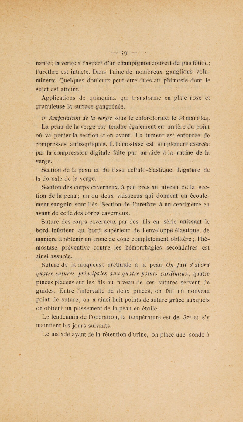 f — 59 ~ ‘ nante ; la verge a Faspect d’un champignon couvert de pus fétide ; Furèthre est intacte. Dans Faine de nombreux ganglionè Volu¬ mineux. Quelques douleurs peut-être dues au phimosis dont le sujet est atteint. Applications de quinquina qui transforme en plaie rose et granuleuse la surface gangrénée. lo Amputation de la verge sous le chloroforme, le i8mai 1894. La peau de la verge est tendue également en arrière du point où va porter la section et en avant. I>a tumeur est entourée de compresses antiseptiques. L’hémostase est simplement exercée par la compression digitale faite par un aide à la racine de la verge. Section de la peau et du tissu celluîo-élastique. Ligature de , la dorsale de la verge. Section des corps caverneux, à peu près au niveau de la sec¬ tion de la peau ; un ou deux vaisseaux qui donnent un écoule¬ ment sanguin sont liés. Section de Furèthre à un centimètre en avant de celle des corps caverneux. Suture' des corps caverneux par des fils en série unissant le bord inférieur au bord supérieur de l’enveloppe élastique, de manière à obtenir un tronc de cône complètement oblitéré ; l’hé¬ mostase préventive contre les hémorrhagies secondaires est ainsi assurée. Suture de la muqueuse uréthrale à la peau. On fait abord quatre sutures principales aux quatre points cardinaux^ quatre pinces placées sur les fils au niveau de ces sutures servent de guides. Entre l’intervalle de deux pinces, on fait un nouveau point de suture; on a ainsi huit points de suture grâce auxquels on obtient un plissement de la peau en étoile. Le lendemain de l’opération, la température est de 870 et s’y maintient les jours suivants. Le malade ayant de la rétention d’urine, on place une sonde à
