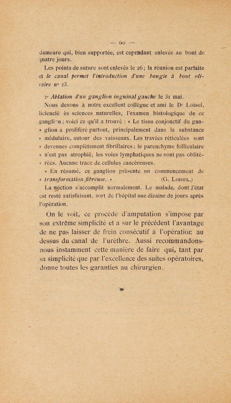 — (jo demeure qui, bien supportée, est cependant enlevée au bout de quatre jours. Les points de suture sont enlevés le 26; la réunion est parfaite et le canal permet Vintroduction d'nne bougie à bout oli- va ire ;/o 2,3. 2*^ Ablation d'un ganglion inguinal gauche le 3i mai. Nous devons à notre e.vcellent collègue et ami le Dr Loisel, liciencié' ès sciences naturelles, l’examen histologique de ce gangli'^n ; voici ce qu’il a trouvé ; « Le tissu conjonctif du gan- « glion a proliféré partout, principalement dans la substance « médulaire, autour des vaisseaux. Les travées réticulées sont « devenues complètement fibrillaires ; le parenchyme folliculaire « n'est pas atrophié, les voies lymphatiques ne sont pas oblité- 9 rées. Aucune trace de cellules cancéreuses. « En résumé, ce ganglion présente un commencement de <r transformation fibreuse. » (G. Loisel.) La miction s’accomplit normalement. Le malade, dont J’état est resté satisfaisant, sort de l’hôpital une dizaine de jours après l’opération. On le voit, ce procédé d'amputation s’impose par son extrême simplicité et a sur le précédent l’avantage de ne pas laisser de frein consécutif à l’opération au dessus du canal 'de l’urèthre. Aussi recommandons- nous instamment cette manière de faire c]ui, tant par sa simplicité que par l’excellence des suites opératoires, donne toutes les garanties au chirurgien.