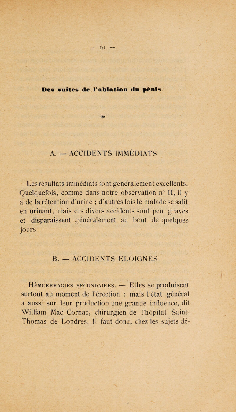Desi suites de.l’Ablution du pénis A. — ACCIDENTS IMMÉDIATS Les résultats immédiats sont généralement excellents. Quelquefois, comme dans notre observation n* II, il y a de la rétention d'urine ; d’autres fois le malade se salit en urinant, mais ces divers accidents sont peu graves et disparaissent généralement au bout de quelques jours. B. ACCIDENTS ELOIGNES Hémorrhagies secondaires. — Elles se produisent surtout au moment de l’érection ; mais l’état général a aussi sur leur production une grande influence, dit William Mac Cornac, chirurgien de l’hôpital Saint- Thomas de Londres. Il faut donc, chez les sujets dé-