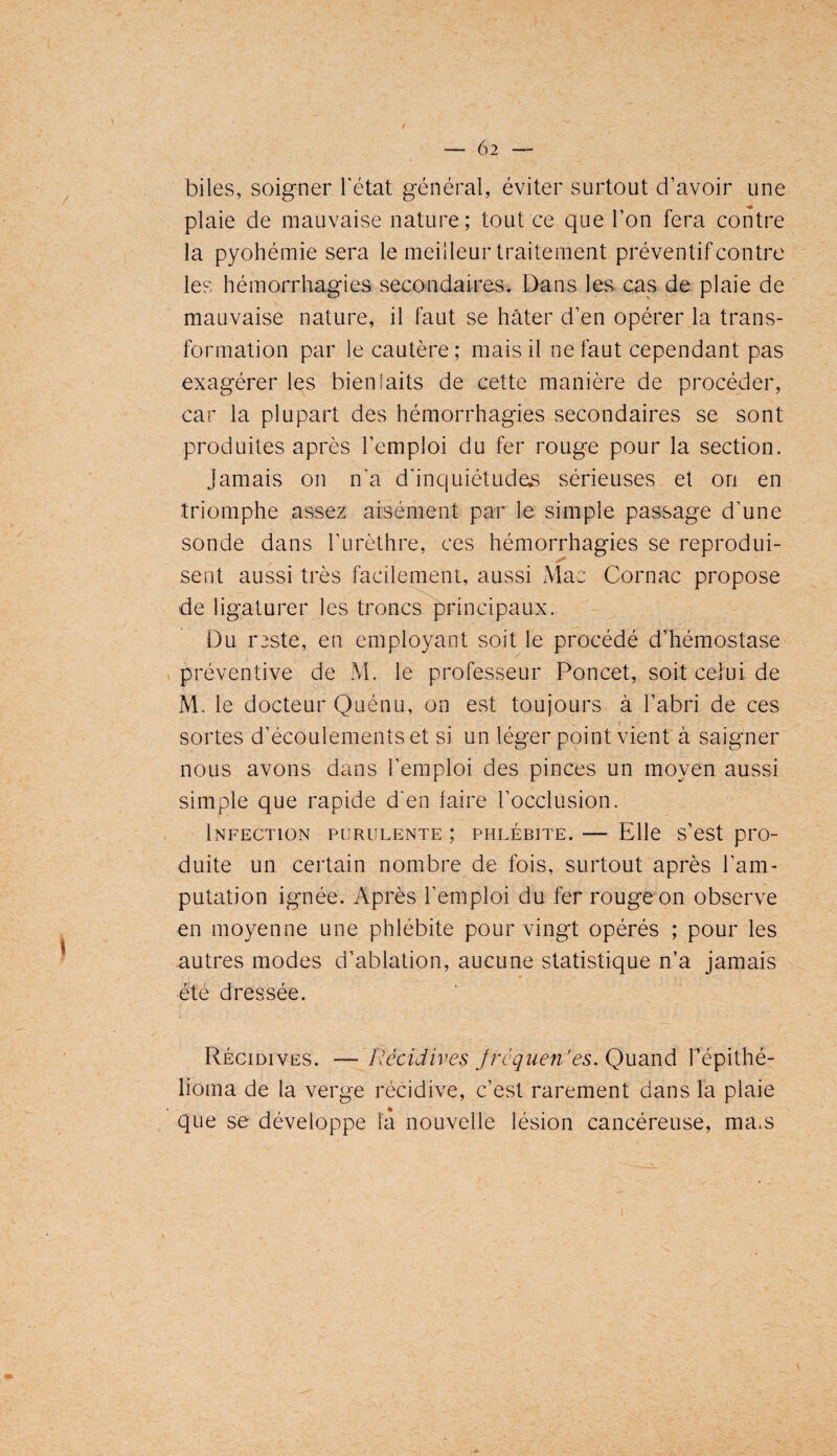 biles, soigner l'état général, éviter surtout d’avoir une plaie de mauvaise nature; tout ce que l’on fera contre la pyohémie sera le meilleur traitement préventif contre les hémorrhagies secondaires. Dans les cas de plaie de mauvaise nature, il faut se hâter d’en opérer la trans¬ formation par le cautère; mais il ne faut cependant pas exagérer les bienfaits de cette manière de procéder, car la plupart des hémorrhagies secondaires se sont produites après l’emploi du fer rouge pour la section. Jamais on n’a d’inquiétude.s sérieuses et on en triomphe assez aisément par le simple passage d’une sonde dans l’urèthre, ces hémorrhagies se reprodui¬ sent aussi très facilement, aussi Mac Cornac propose de ligaturer les troncs principaux. Du reste, en employant soit le procédé d’hémostase préventive de M. le professeur Poncet, soit celui de M. le docteur Quénu, on est toujours à l’abri de ces I sortes d’écoulements et si un léger point vient à saigner nous avons dans l’emploi des pinces un moyen aussi simple que rapide d'en faire l’occlusion. Infection purulente ; phlébite. — Elle s’est pro¬ duite un certain nombre de fois, surtout après l’am¬ putation ignée. Après l’emploi du fer rouge on observe en moyenne une phlébite pour vingt opérés ; pour les autres modes d’ablation, aucune statistique n’a jamais été dressée. Récidives. — Récidives frcquen’es.Qudind. Fépithé- lioma de la verge récidive, c’est rarement dans la plaie que se développe la nouvelle lésion cancéreuse, ma.s