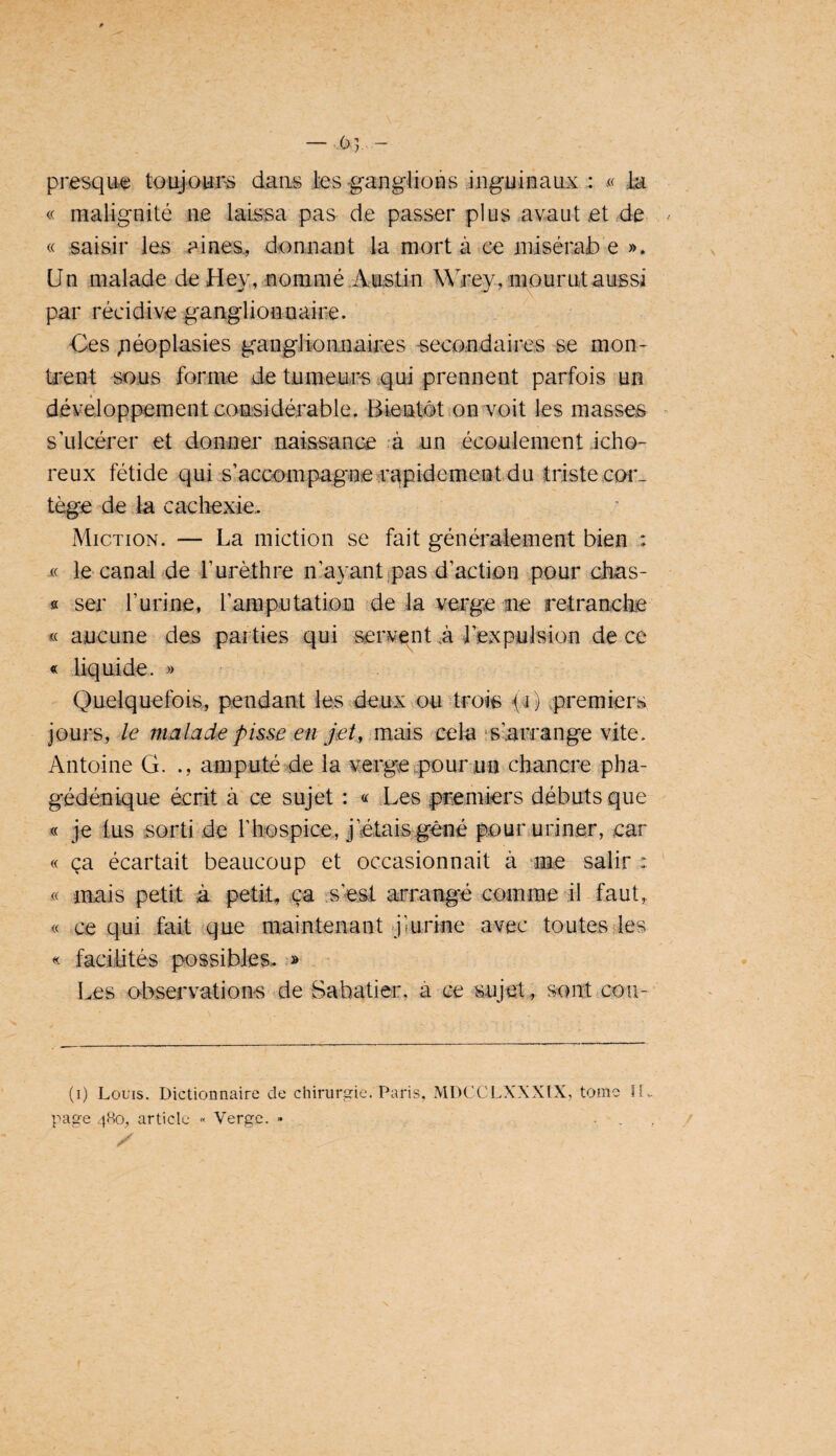 — -63,. - presque toujotir'S dans ies-ganglions inguinaux : -« la « malignité ae laissa pas de passer plus avaut et de « saisir les aines., donnant la mort à ee niisérai) e ». Un malade de Hey, nommé .Arntin Wrey, mourut aussi par récidive ganglionnaire. Ces péoplasies gangJioanaices secondaires se mon¬ trent sous forme de tumeurs ^qui prennent parfois un développement considérable. Bientôt on voit les masses s’ulcérer et donner naissance à un écoulement icho- reux fétide quis’accompagaeîrapidement du triste coî*- tège de la cachexie.. Miction. ■— La miction se fait généraiement bien : le canal de rurèthre nayant jpas d’action pour chas- « ser r urine , raraputation de la verge ne retranche « aucune des parties qui servent à l’expulsion de ce « liquide. » Quelquefois, pendant les deux ou trois yC premiers jours, le malade pisse .en je/,'mais -cela îslarcange vite. Antoine G. ., amputé de la verge pourun^chancie pha- gédénique écrit à ce sujet : « Les premiers débuts que « je tus sorti de l’hospice, j’étais gêné pour uriner, car « ça écartait beaucoup et occasionnait à me salir : « niais petit à petit, ça .s’est arrangé comme il faut,. « ce qui fait (que maintenant jmrine avec toutes des « facilités possibles.. '» Les o-bservations de Sabatier, à ce sujet, sont cou- (i) Louis. Dictionnaire de chirurgie. Paris, MDCCI..XXXIX, tome II,, page 480, article « Verge. • . , ,