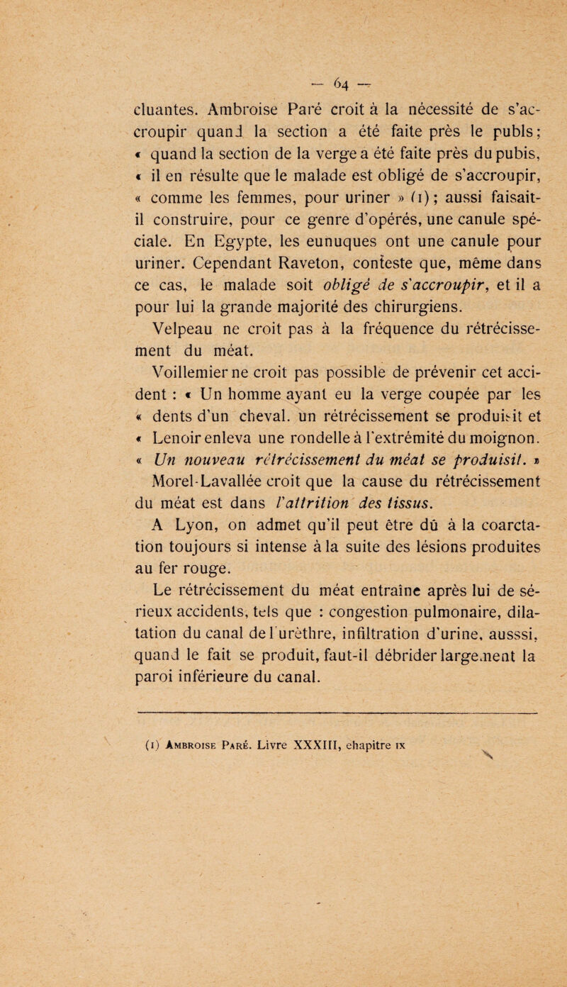 dualités. Ambroise Paré croit à la nécessité de s’ac¬ croupir quand la section a été faite près le pubis; « quand la section de la verge a été faite près du pubis, « il en résulte que le malade est obligé de s’accroupir, « comme les femmes, pour uriner » d); aussi faisait- il construire, pour ce genre d’opérés, une canule spé¬ ciale. En Egypte, les eunuques ont une canule pour uriner. Cependant Raveton, conteste que, même dans ce cas, le malade soit obligé de s'accroupir, et il a pour lui la grande majorité des chirurgiens. Velpeau ne croit pas à la fréquence du rétrécisse¬ ment du méat. Voillemierne croit pas possible de prévenir cet acci¬ dent : € Un homme ayant eu la verge coupée par les « dents d’un cheval, un rétrécissement se produisit et « Lenoir enleva une rondelle à l'extrémité du moignon. « Un nouveau rétrécissement du méat se produisit. » Morel-Lavallée croit que la cause du rétrécissement du méat est dans Vattrition des tissus. A Lyon, on admet qu’il peut être dû à la coarcta¬ tion toujours si intense à la suite des lésions produites au fer rouge. Le rétrécissement du méat entraîne après lui de sé¬ rieux accidents, tels que : congestion pulmonaire, dila¬ tation du canal defurèthre, infiltration d’urine, ausssi, quand le fait se produit, faut-il débrider largement la paroi inférieure du canal. (i) Ambroise Paré. Livre XXXIII, ehapitre ix S