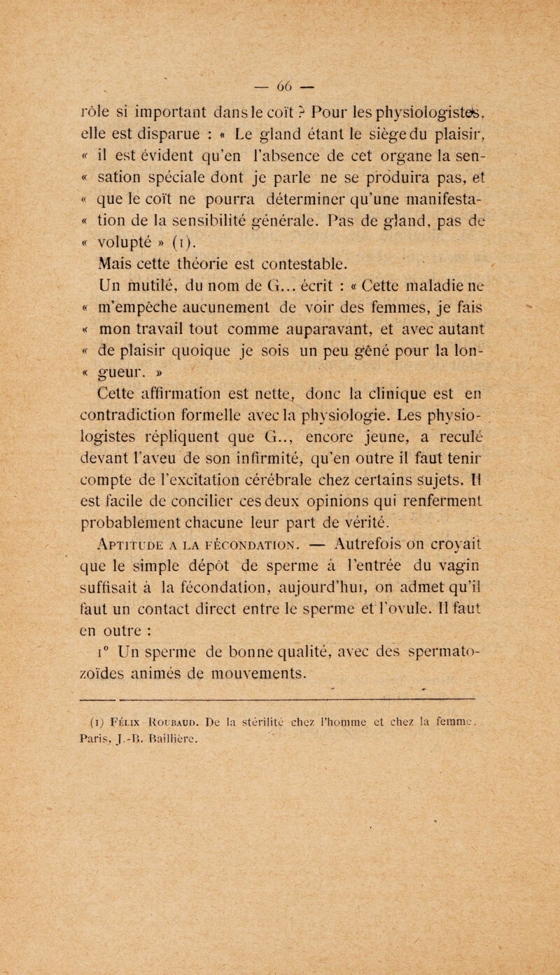 rôle si important dans lecoït ? Pour les physiologiste^s, elle est disparue : « Le gland étant le siège du plaisir, il est évident qu’en l’absence de cet organe la sen- « sation spéciale dont je parle ne se produira pas, et que le coït ne pourra déterminer qu’une manifesta- « tion de la sensibilité générale. Pas de gland, pas de « volupté » (i). Mais cette théorie est contestable. Un mutilé, du nom de G... écrit : « Cette maladie ne « m’empêche aucunement de voir des femmes, je fais mon travail tout comme auparavant, et avec autant « de plaisir quoique je sois un peu gêné pour la lon- « gueur. » Cette affirmation est nette, donc la clinique est en contradiction formelle avec la physiologie. Les physio¬ logistes répliquent que G.., encore jeune, a reculé devant l’aveu de son infirmité, qu’en outre il faut tenir compte de l’excitation cérébrale chez certains sujets. îl est facile de concilier ces deux opinions qui renferment probablement chacune leur part de vérité. Aptitude a la fécondation. — iVutrefois on croyait que le simple dépôt de sperme à l’entrée du vagin suffisait à la fécondation, aujourd’hui, on admet qu’il faut un contact direct entre le sperme ef l’ovule. Il faut en outre : C Un sperme de bonne qualité, avec des spermato¬ zoïdes animés de mouvements. (i) Félix Roubaud. De la stérilité chez l'homme et chez la femme, Paris, J.-B. Baillière.