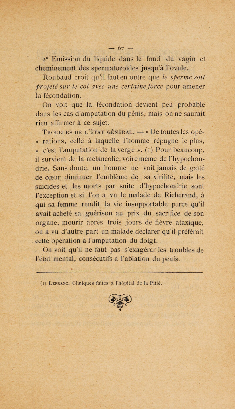 6; 2® Emission du liquide dans le fond du vagin et cheminement des spermatozoïdes jusqu’à Tovule. Roubaud croit qu’il faut en outre que le sperme soit projeté sur le col avec une certaine force pour amener la fécondation. On voit que la fécondation devient peu probable dans les cas d’amputation du pénis, mais on ne saurait rien affirmer à ce sujet. Troubles de l’état général. — « De toutes les opé- « rations, celle à laquelle l’homme répugne le pins, « c’est l’amputation de la verge ». (i) Pour beaucoup, il survient de la mélancolie, voire même de l’hypochon- drie. Sans doute, un homme ne voit jamais de gaîté de cœur diminuer l’emblème de sa virilité, mais les suicides et les morts par suite d’hypochond^ie sont l’exception et si l’on a vu le malade de Richerand, à qui sa femme rendit la vie insupportable parce qu’il avait acheté sa guérison au prix du sacrifice de son organe, mourir après trois jours de fièvre ataxique, on a vu d’autre part un malade déclarer qu’il préférait cette opération à l’amputation du doigt. On voit qu’il ne faut pas s’exagérer les troubles de l’état mental, consécutifs à l’ablation du pénis. (i) Lefranc. Cliniques faites à l’hôpital de la Pitié.