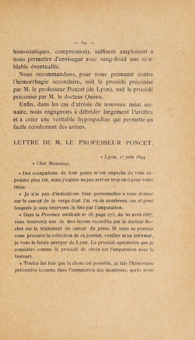 hémostatiques, compression), suffisent amplement à nous permettre d’envisager avec sang-froid une sem¬ blable éventualité. Nous recommandons, pour nous prémunir contre l’hémorrhagie secondaire, soit le procédé préconisé par M. le professeur Poncet (de Lyon), soit le procédé préconisé par M. le docteur Quénu. Enfin, dans les cas d’atrésie du nouveau méat uri¬ naire, nous engageons à débrider largement l’iirèthre et à créer une véritable hypospadias qui permette un facile écoulement des urines. LETTRE DE M. LE PROFESSEUR PONCET. « Cher Monsieur, «c Lyon, 17 juin 1894. « Des occupations de tout g-enre m’ont empêché de vous ré¬ pondre plus tôt, mais j’espère ne pas arriver trop tard pour votre thèse. « Je n’ai pas d’indications bien personnelles à vous donner sur le cancer de la verge dont j’ai vu de npmbreux cas et pour lesquels je suis intervenu 32 fois par l’amputation. € Dans la Province médicale no iB, page 273, du 3o avril 1887, vous trouverez une de mes leçons recueillie par le docteur Ro- chet sur le traitement du cancer du pénis. Si vous ne pouviez vous procurer la collection de ce journal, veuillez m’en informer, je vous le ferais envoyer de Lyon. Le procédé opératoire que je considère comme le procédé de choix est l’amputation avec le bistouri. a Toutes les fois que la chose est possible, je fais l’hémostase préventive (comme dans l’amputation des membres), après avoir