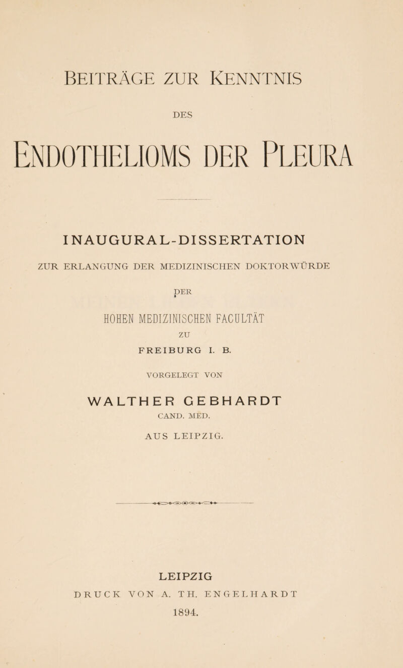 DES Endothelioms der Pleura INAUGURAL-DISSERTATION ZUR ERLANGUNG DER MEDIZINISCHEN DOKTORWÜRDE DER HOHEN MEDIZINISCHEN FACÜLTÄT zu FREIBURG I. B. VORGELEGT VON WALTHER GEBHARDT GAND. MED. AUS LEIPZIG. LEIPZIG DRUCK VON A. TH. ENGELHARDT 1894.