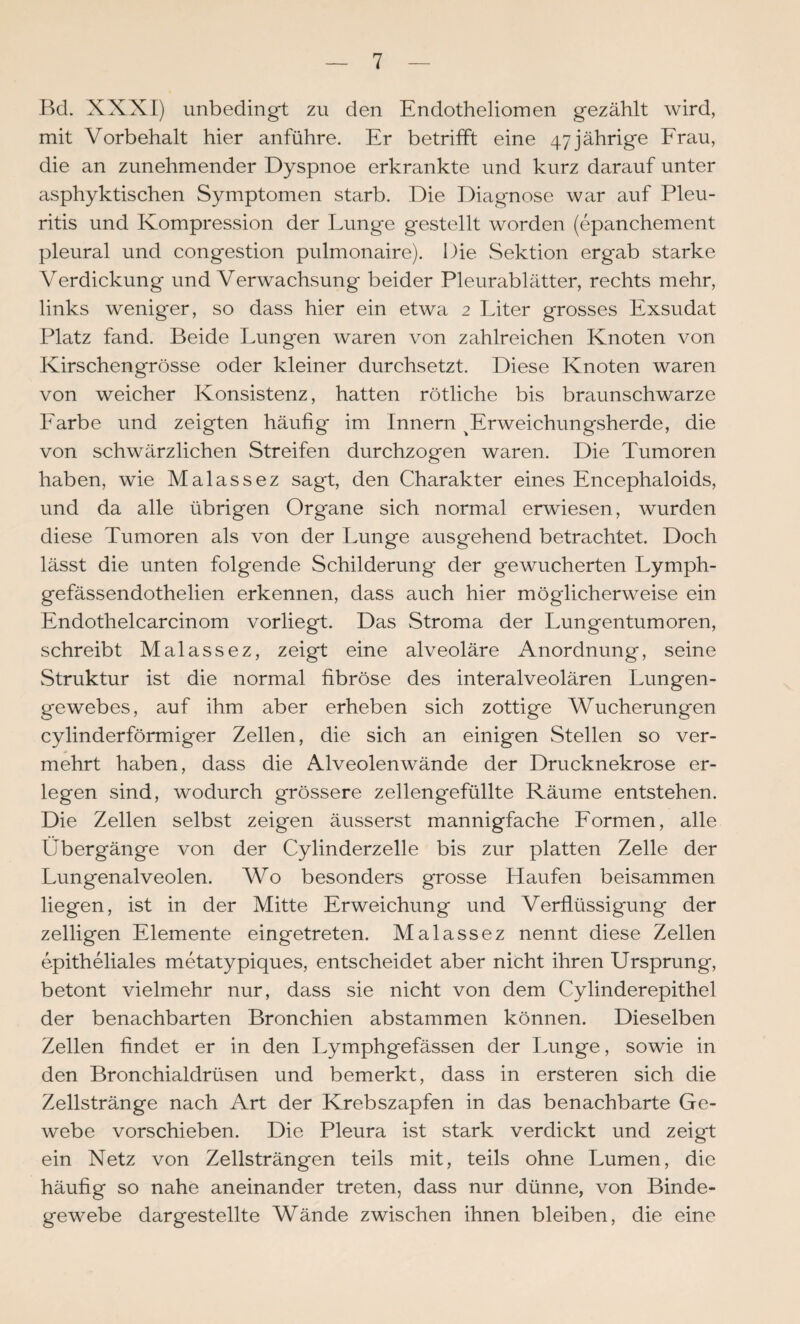 Bd. XXXI) unbedingt zu den Endotheliomen gezählt wird, mit Vorbehalt hier anführe. Er betrifft eine 47 jährige Erau, die an zunehmender Dyspnoe erkrankte und kurz darauf unter asphyktischen Symptomen starb. Die Diagnose war auf Pleu¬ ritis und Kompression der Lunge gestellt worden (epanchement pleural und congestion pulmonaire). Die Sektion ergab starke Verdickung und Verwachsung beider Pleurablätter, rechts mehr, links weniger, so dass hier ein etwa 2 Liter grosses Exsudat Platz fand. Beide Lungen waren von zahlreichen Knoten von Kirschengrösse oder kleiner durchsetzt. Diese Knoten waren von weicher Konsistenz, hatten rötliche bis braunschwarze Earbe und zeigten häufig' im Innern ^Erweichungsherde, die von schwärzlichen Streifen durchzogen waren. Die Tumoren haben, wie Malassez sagt, den Charakter eines Encephaloids, und da alle übrigen Organe sich normal erwiesen, wurden diese Tumoren als von der Lunge ausgehend betrachtet. Doch lässt die unten folgende Schilderung der gewucherten Lymph- gefässendothelien erkennen, dass auch hier möglicherweise ein Endothelcarcinom vorliegt. Das Stroma der Lungentumoren, schreibt Malassez, zeigt eine alveoläre Anordnung, seine Struktur ist die normal fibröse des interalveolären Lungen¬ gewebes, auf ihm aber erheben sich zottige Wucherungen cylinderförmiger Zellen, die sich an einigen Stellen so ver¬ mehrt haben, dass die Alveolen wände der Drucknekrose er¬ legen sind, wodurch grössere zellengefüllte Räume entstehen. Die Zellen selbst zeigen äusserst mannigfache Eormen, alle Übergänge von der Cylinderzelle bis zur platten Zelle der Lungenalveolen. Wo besonders grosse Haufen beisammen liegen, ist in der Mitte Erweichung und Verflüssigung der zelligen Elemente eingetreten. Malassez nennt diese Zellen epitheliales metatypiques, entscheidet aber nicht ihren Ursprung, betont vielmehr nur, dass sie nicht von dem Cylinderepithel der benachbarten Bronchien abstammen können. Dieselben Zellen findet er in den Lymphgefässen der Lunge, sowie in den Bronchialdrüsen und bemerkt, dass in ersteren sich die Zellstränge nach Art der Krebszapfen in das benachbarte Ge¬ webe vorschieben. Die Pleura ist stark verdickt und zeigt ein Netz von Zellsträngen teils mit, teils ohne Lumen, die häufig so nahe aneinander treten, dass nur dünne, von Binde¬ gewebe dargestellte Wände zwischen ihnen bleiben, die eine