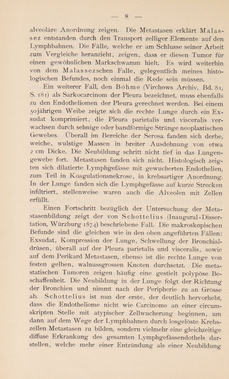 alveoläre Anordnung zeigen. Die Metastasen erklärt Malas- sez entstanden durch den Transport zelliger Elemente auf den Lymphbahnen. Die Fälle, welche er am Schlüsse seiner Arbeit zum Vergleiche heranzieht, zeigen, dass er diesen Tumor für einen gewöhnlichen Markschwamm hielt. Es wird weiterhin von dem Malassezsehen Falle, gelegentlich meines histo¬ logischen Befundes, noch einmal die Rede sein müssen. Ein weiterer Fall, den Böhme (Virchows Archiv, Bd. 8i, S. i8i) als Sarkocarcinom der Pleura bezeichnet, muss ebenfalls zu den Endotheliomen der Pleura gerechnet werden. Bei einem 50jährigen Weibe zeigte sich die rechte Lunge durch ein Ex¬ sudat komprimiert, die Pleura parietalis und visceralis ver¬ wachsen durch sehnige oder bandförmige Stränge neoplastischen Gewebes. Überall im Bereiche der Serosa fanden sich derbe, weiche, wulstige Massen in breiter Ausdehnung von etwa 2 cm Dicke. Die Neubildung schritt nicht tief in das Lungen¬ gewebe fort. Metastasen fanden sich nicht. Histologisch zeig¬ ten sich dilatierte T.ymphgefässe mit gewucherten Endothelien, zum Teil in Koagulationsnekrose, in krebsartiger Anordnung. In der Lunge fanden sich die Lymphgefässe auf kurze Strecken infiltriert, stellenweise waren auch die Alveolen mit Zellen erfüllt. Einen Fortschritt bezüglich der Untersuchung der Meta¬ stasenbildung zeigt der von Schottelius (Inaugural-Disser¬ tation, Würzburg 1874) beschriebene Fall. Die makroskopischen Befunde sind die gleichen wie in den oben angeführten Fällen: Exsudat, Kompression der Lunge, Schwellung der Bronchial¬ drüsen, überall auf der Pleura parietalis und visceralis, sowie auf dem Perikard Metastasen, ebenso ist die rechte Lunge von festen gelben, walnussgrossen Knoten durchsetzt. Die meta¬ statischen Tumoren zeigen häufig eine gestielt polypöse Be¬ schaffenheit. Die Neubildung in der Lunge folgt der Richtung der Bronchien und nimmt nach der Peripherie zu an Grösse ab. Schottelius ist nun der erste, der deutlich hervorhebt, dass die Endotheliome nicht wie Carcinome an einer circum- skripten Stelle mit atypischer Zellwucherung' beginnen, um dann auf dem Wege der Lymphbahnen durch losgelöste Krebs¬ zellen Metastasen zu bilden, sondern vielmehr eine gleichzeitige diffuse Erkrankung des gesamten Lymphgefässendothels dar¬ stellen, welche mehr einer Entzündung als einer Neubildung