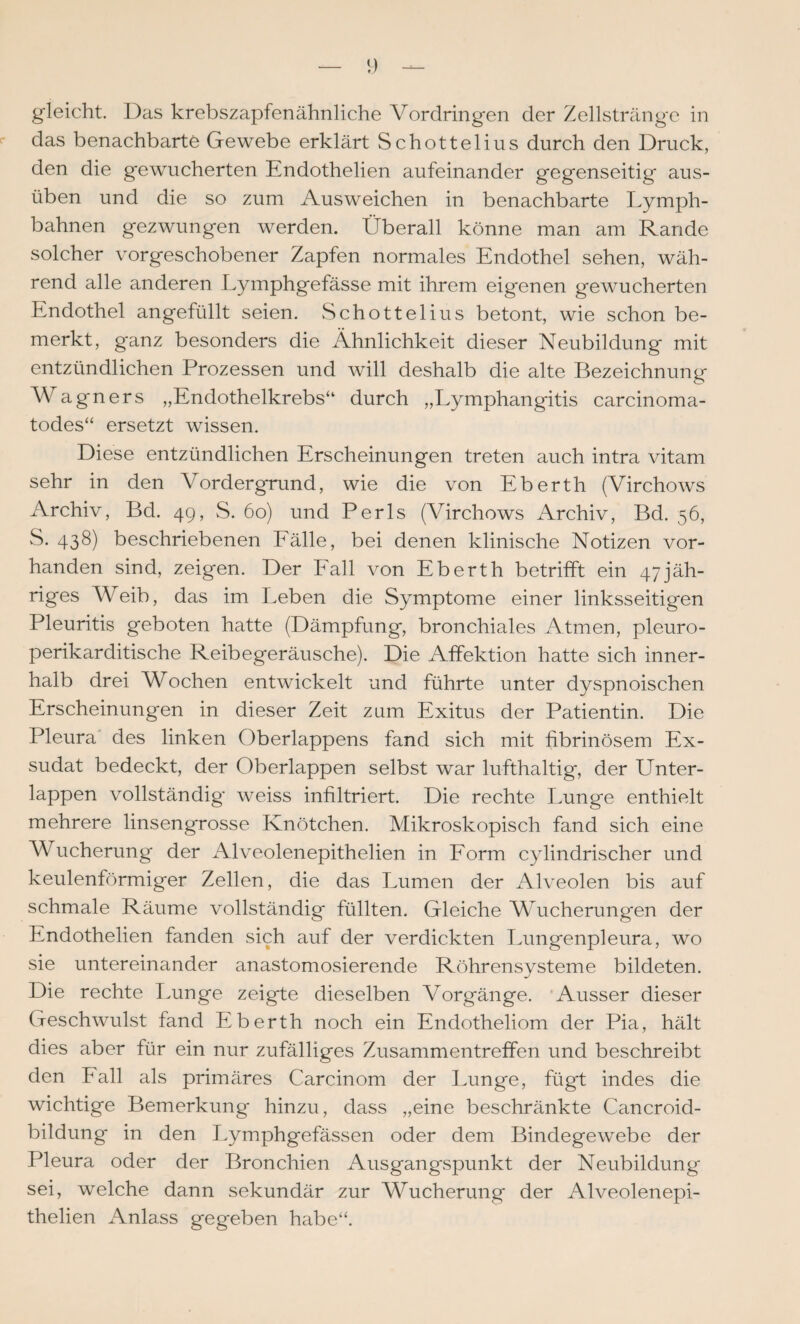 gleicht. Das krebszapfenähnliche Vordringen der Zellstränge in das benachbarte Gewebe erklärt Schottelius durch den Druck, den die gewucherten Endothelien aufeinander gegenseitig aus¬ üben und die so zum Ausweichen in benachbarte Lymph- bahnen gezwungen werden. Überall könne man am Rande solcher vorgeschobener Zapfen normales Endothel sehen, wäh¬ rend alle anderen Lymphgefässe mit ihrem eigenen gewucherten Endothel angefüllt seien. vSchottelius betont, wie schon be¬ merkt, ganz besonders die Ähnlichkeit dieser Neubildung mit entzündlichen Prozessen und will deshalb die alte Bezeichnung Wagners „Endothelkrebs“ durch „Lymphangitis carcinoma- todes“ ersetzt wissen. Diese entzündlichen Erscheinungen treten auch intra vitam sehr in den Vordergrund, wie die von Eberth (Virchows Archiv, Bd. 4g, S. 60) und Perls (Virchows Archiv, Bd. 56, S. 438) beschriebenen Eälle, bei denen klinische Notizen vor¬ handen sind, zeigen. Der Eall von Eberth betrifft ein 47jäh¬ riges Weib, das im Leben die Symptome einer linksseitigen Pleuritis geboten hatte (Dämpfung, bronchiales Atmen, pleuro- perikarditische Reibegeräusche). Die Affektion hatte sich inner¬ halb drei Wochen entwickelt und führte unter dyspnoischen Erscheinungen in dieser Zeit zum Exitus der Patientin. Die Pleura' des linken Oberlappens fand sich mit fibrinösem Ex¬ sudat bedeckt, der Oberlappen selbst war lufthaltig, der Unter¬ lappen vollständig weiss infiltriert. Die rechte Lunge enthielt mehrere linsengrosse Knötchen. Mikroskopisch fand sich eine Wucherung der Alveolenepithelien in Eorm cylindrischer und keulenförmiger Zellen, die das Lumen der Alveolen bis auf schmale Räume vollständig füllten. Gleiche Wucherungen der Endothelien fanden sich auf der verdickten Lungenpleura, wo sie untereinander anastomosierende Röhrensysteme bildeten. Die rechte Tmnge zeigte dieselben Vorgänge. 'Ausser dieser Geschwulst fand Eberth noch ein Endotheliom der Pia, hält dies aber für ein nur zufälliges Zusammentreffen und beschreibt den Eall als primäres Carcinom der Lunge, fügt indes die wichtige Bemerkung hinzu, dass „eine beschränkte Cancroid- bildung in den Lymphgefässen oder dem Bindegewebe der Pleura oder der Bronchien Ausgangspunkt der Neubildung sei, welche dann sekundär zur Wucherung der Alveolenepi¬ thelien Anlass gegeben habe“.