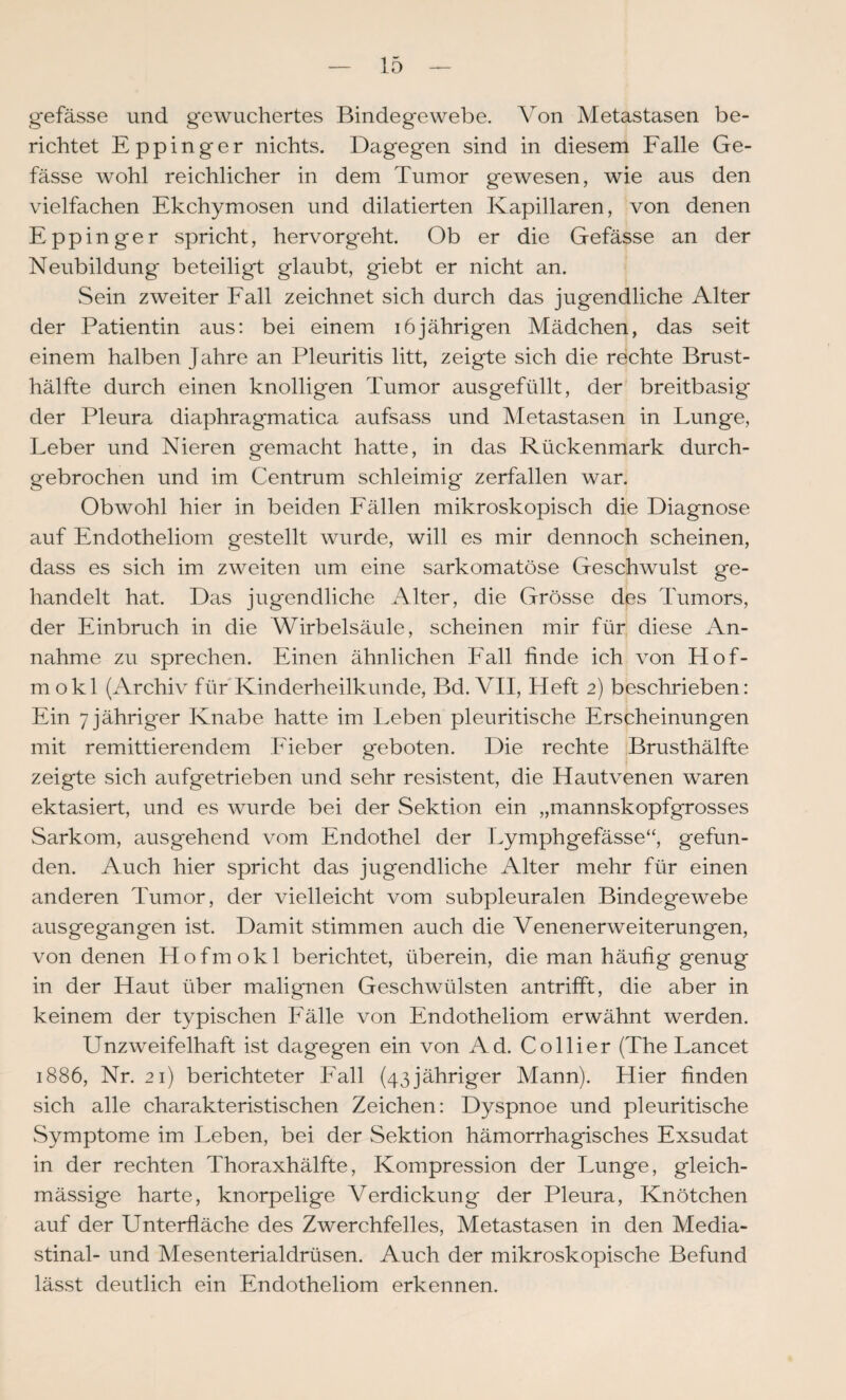 gefässe und gewuchertes Bindegewebe. Von Metastasen be¬ richtet Eppinger nichts. Dagegen sind in diesem Falle Ge¬ fässe wohl reichlicher in dem Tumor gewesen, wie aus den vielfachen Ekchymosen und dilatierten Kapillaren, von denen Eppinger spricht, hervorgeht. Ob er die Gefässe an der Neubildung beteiligt glaubt, giebt er nicht an. Sein zweiter Fall zeichnet sich durch das jugendliche Alter der Patientin aus: bei einem 16jährigen Mädchen, das seit einem halben Jahre an Pleuritis litt, zeigte sich die rechte Brust¬ hälfte durch einen knolligen Tumor aus gefüllt, der breitbasig der Pleura diaphragmatica aufsass und Metastasen in Lunge, Leber und Nieren gemacht hatte, in das Rückenmark durch¬ gebrochen und im Centrum schleimig zerfallen war. Obwohl hier in beiden Fällen mikroskopisch die Diagnose auf Endotheliom gestellt wurde, will es mir dennoch scheinen, dass es sich im zweiten um eine s^irkomatöse Geschwulst ge¬ handelt hat. Das jugendliche Alter, die Grösse des Tumors, der Einbruch in die Wirbelsäule, scheinen mir für, diese An¬ nahme zu sprechen. Einen ähnlichen Fall finde ich von Hof- mokl (Archiv für Kinderheilkunde, Bd. VII, Heft 2) beschrieben: Ein 7 jähriger Knabe hatte im Leben pleuritische Erscheinungen mit remittierendem Fieber geboten. Die rechte Brusthälfte zeigte sich aufgetrieben und sehr resistent, die Hautvenen waren ektasiert, und es wurde bei der Sektion ein „mannskopfgrosses Sarkom, ausgehend vom Endothel der Lymphgefässe“, gefun¬ den. Auch hier spricht das jugendliche Alter mehr für einen anderen Tumor, der vielleicht vom subpleuralen Bindegewebe ausgegangen ist. Damit stimmen auch die Venenerweiterungen, von denen Hofmokl berichtet, überein, die man häufig genug in der Haut über malignen Geschwülsten antrifft, die aber in keinem der typischen Fälle von Endotheliom erwähnt werden. Unzweifelhaft ist dagegen ein von Ad. Collier (The Lancet 1886, Nr. 21) berichteter Fall (43jähriger Mann). Hier finden sich alle charakteristischen Zeichen: Dyspnoe und pleuritische Symptome im Leben, bei der Sektion hämorrhagisches Exsudat in der rechten Thoraxhälfte, Kompression der Lunge, gleich- mässige harte, knorpelige Verdickung der Pleura, Knötchen auf der Unterfläche des Zwerchfelles, Metastasen in den Media- stinal- und Mesenterialdrüsen. Auch der mikroskopische Befund lässt deutlich ein Endotheliom erkennen.