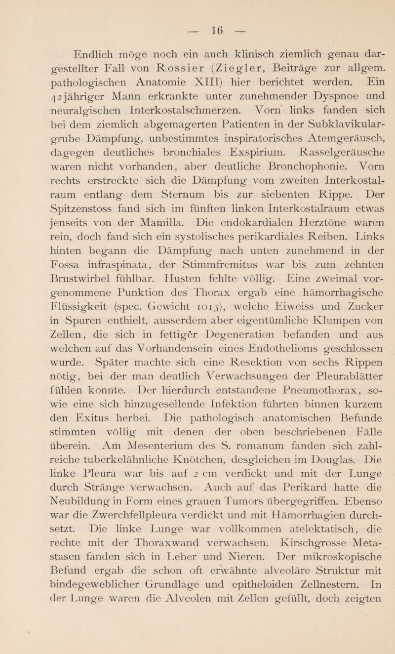 Endlich möge noch ein auch klinisch ziemlich genau dar¬ gestellter Fall von Rossier (Ziegler, Beiträge zur allgem. pathologischen Anatomie XIII) hier berichtet werden. Ein 42jähriger Mann erkrankte unter zunehmender Dyspnoe und neuralgischen Interkostalschmerzen. Vorn links fanden sich bei dem ziemlich abgemagerten Patienten in der Subklavikular- grube Dämpfung, unbestimmtes inspiratorisches Atemgeräusch, dagegen deutliches bronchiales Exspirium. Rasselgeräusche waren nicht vorhanden, aber deutliche Bronchophonie. Vorn rechts erstreckte sich die Dämpfung vom zweiten Interkostal¬ raum entlang dem Sternum bis zur siebenten Rippe. Der Spitzenstoss fand sich im fünften linken Interkostalraum etwas jenseits von der Mamilla. Die endokardialen Herztöne waren rein, doch fand sich ein systolisches perikardiales Reiben. Links hinten begann die Dämpfung nach unten zunehmend in der Fossa infraspinata, der Stirnmfremitus war bis zum zehnten Brustwirbel fühlbar. Husten fehlte völlig. Eine zweimal vor¬ genommene Punktion des Thorax ergab eine hämorrhagische Flüssigkeit (spec. Gewicht 1013), welche Eiweiss und Zucker in Spuren enthielt, ausserdem aber eigentümliche Klumpen von Zellen, die sich in fettiger Degeneration befanden und aus welchen auf das Vorhandensein eines Endothelioms g'eschlossen wurde. Später machte sich eine Resektion von sechs Rippen nötig, bei der man deutlich Verwachsungen der Pleurablätter fühlen konnte. Der hierdurch entstandene Pneumothorax, so¬ wie eine sich hinzugesellende Infektion führten binnen kurzem den Exitus herbei. Die pathologisch anatomischen Befunde stimmten völlig mit denen der oben beschriebenen Fälle überein. Am Mesenterium des S. romanum fanden sich zahl¬ reiche tuberkelähnliche Knötchen, desgleichen im Douglas. Die linke Pleura Wcir bis auf 2 cm verdickt und mit der Lunge durch Stränge verwachsen. Auch auf das Perikard hatte die Neubildung in Form eines grauen Tumors übergegTiffen. Ebenso war die Zwerchfellpleura verdickt und mit Hämorrhagien durch¬ setzt. Die linke Lunge war vollkommen atelektatisch, die rechte mit der Thoraxwand verwachsen. Kirschgrosse Meta¬ stasen fanden sich in Leber und Nieren. Der mikroskopische Befund ergab die schon oft erwähnte alveoläre Struktur mit bindegeweblicher Grundlage und epitheloiden Zellnestern. In der Lunge waren die Alveolen mit Zellen gefüllt, doch zeigten