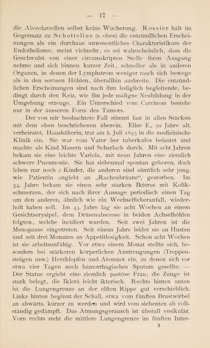 die Alveolarzellen selbst keine Wucherung. Rossier hält im Gegensatz zu Schottelius (s. oben) die entzündlichen Erschei¬ nungen als ein durchaus unwesentliches Charakteristikum der Endotheliome, meint vielmehr, es sei wahrscheinlich, dass die Geschwulst von einer circumskripten Stelle ihren Ausgang nehme und sich binnen kurzer Zeit, schneller als in hinderen Organen, in denen der l.ymphstrom weniger rasch sich bewege als in den serösen Elöhlen, überallhin ausbreite. Die entzünd¬ lichen Erscheinungen sind nach ihm ledigdich begleitende, be¬ dingt durch den Reiz, wie ihn jede maligne Neubildung in der Umgebung erzeuge. Ein Unterschied vom Carcinom bestehe nur in der äusseren Eorm des Tumors. Der von mir beobachtete Eall stimmt fast in allen Stücken mit dem oben beschriebenen überein. Elise E., 50 Jahre alt, verheiratet, Haushälterin, trat am 5. Juli 1893 in die medizinische Klinik ein. Sie war vom Vater her tuberkulös belastet und machte als Kind Masern und Scharlach durch. Mit acht Jahren bekam sie eine leichte Variola,'mit neun Jahren eine ziemlich schwere Pneumonie. Sie hat siebenmal spontan geboren, doch leben nur noch 2 Kinder, die anderen sind sämtlich sehr jung, wie Patientin angiebt an „Rachenbräune“, gestorben. Im 34. Jahre bekam sie einen sehr starken Ikterus mit Kolik¬ schmerzen, der sich nach ihrer Aussage periodisch einen Tag um den anderen, ähnlich wie ein Wechselfieberanfall, wieder¬ holt haben soll. Im 43. Jahre lag sie acht Wochen an einem Gesichtserysipel, dem Drüsenabscesse in beiden Achselhöhlen folgten, welche incidiert wurden. Seit zwei Jahren ist die Menopause eingetreten. Seit einem Jahre leidet sie an Husten und seit drei Monaten an Appetitlosigkeit. Schon acht Wochen ist sie arbeitsunfähig. Vor etwa einem Monat stellte sich, be¬ sonders bei stärkeren körperlichen Anstrengungen (Treppen¬ steigen usw.) Herzklopfen und Atemnot ein, zu denen sich vor etwa vier Tagen noch hämorrhagisches Sputum gesellte. — Der Status ergiebt eine ziemlich pastöse Erau; die Zunge ist stark belegt, die Iklerä leicht ikterisch. Rechts hinten unten ist die Lungengrenze an der elften Rippe gut verschieblich. Links hinten beginnt der Schall, etwa vom fünften Brustwirbel an abwärts, kürzer zu werdcTi und wird vom siebenten ab voll¬ ständig gedämpft. Das Atmungsgeräusch ist überall vesikulär. Vorn rechts steht die mittlere Lungengrenze im fünften Inter- 2