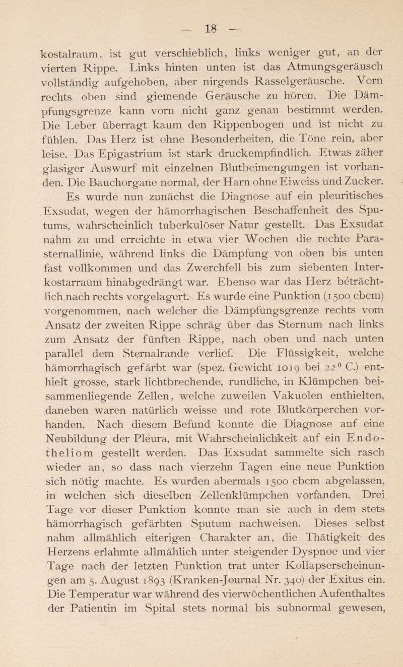 kostalraum, ist gut verschieblich, links weniger gut, an der vierten Rippe. Links hinten unten ist das Atmungsgeräusch vollständig aufgehoben, aber nirgends Rasselgeräusche. Vorn rechts oben sind giemende Geräusche zu hören. Die Däm¬ pfungsgrenze kann vorn nicht ganz genau bestimmt werden. Die Leber überragt kaum den Rippenbogen und ist nicht zu fühlen. Das Herz ist ohne Besonderheiten, die Töne rein, aber leise. Das Epigastrium ist stark druckempfindlich. Etwas zäher glasiger Auswurf mit einzelnen Blutbeimengungen ist vorhan¬ den. Die Bauchorgane normal, der Harn ohne Eiweiss und Zucker. Es wurde nun zunächst die Diagnose auf ein pleuritisches Exsudat, wegen der hämorrhagischen Beschaffenheit des Spu¬ tums, wahrscheinlich tuberkulöser Natur gestellt. Das Exsudat nahm zu und erreichte in etwa vier Wochen die rechte Para¬ sternallinie, während links die Dämpfung von oben bis unten fast vollkommen und das Zwerchfell bis zum siebenten Inter- kostarraum hinabgedrängt war. Ebenso war das Herz beträcht¬ lich nach rechts vorgelagert. Es wurde eine Punktion (1500 cbcm) vorgenommen, nach welcher die Dämpfungsgrenze rechts vom Ansatz der zweiten Rippe schräg über das Sternum nach links zum Ansatz der fünften Rippe, nach oben und nach unten parallel dem Sternalrande verlief. Die Elüssigkeit, welche hämorrhagisch gefärbt war (spez. Gewicht 1019 bei 22^ C.) ent¬ hielt grosse, stark lichtbrechende, rundliche, in Klümpchen bei¬ sammenliegende Zellen, welche zuweilen Vakuolen enthielten, daneben waren natürlich weisse und rote Blutkörperchen vor¬ handen. Nach diesem Befund konnte die Diagnose auf eine Neubildung der Pleura, mit Wahrscheinlichkeit auf ein Endo- theliom gestellt werden. Das Exsudat sammelte sich rasch wieder an, so dass nach vierzehn Tagen eine neue Punktion sich nötig machte. Es wurden abermals 1500 cbcm abgelassen, in welchen sich dieselben Zellenklümpchen vorfanden. Drei Tage vor dieser Punktion konnte man sie auch in dem stets hämorrhagisch gefärbten Sputum nachweisen. Dieses selbst nahm allmählich eiterigen Charakter an, die Thätigkeit des Herzens erlahmte allmählich unter steigender Dyspnoe und vier Tage nach der letzten Punktion trat unter Kollapserscheinun¬ gen am 5. August 1893 (Kranken-Journal Nr. 340) der Exitus ein. Die Temperatur war während des vierwöchentlichen Aufenthaltes der Patientin im wSpital stets normal bis subnormal gewesen. I