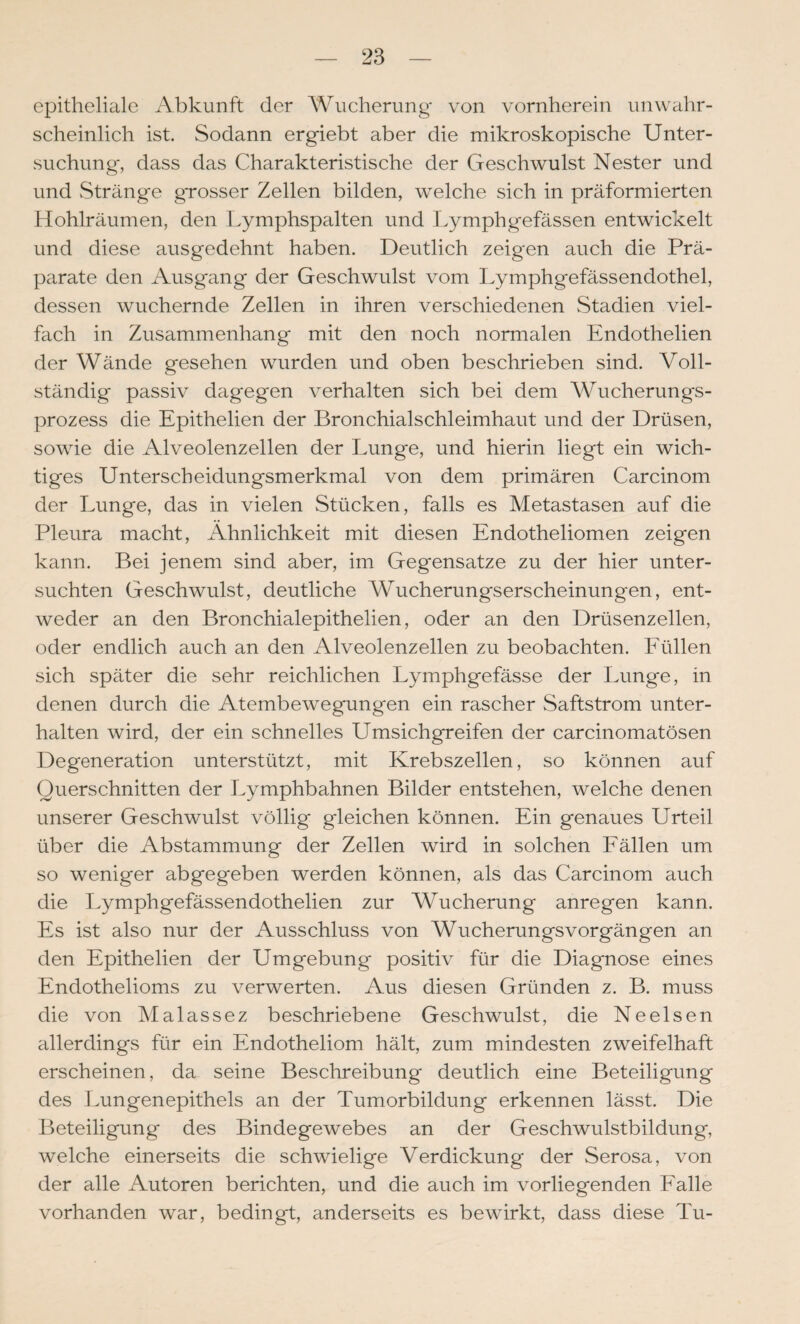 epitheliale Abkunft der Wucherung von vornherein unwahr¬ scheinlich ist Sodann ergiebt aber die mikroskopische Unter¬ suchung, dass das Charakteristische der Geschwulst Nester und und vStränge grosser Zellen bilden, welche sich in präformierten Hohlräumen, den Lymphspalten und Lymphgefässen entwickelt und diese ausgedehnt haben. Deutlich zeigen auch die Prä¬ parate den Ausgang der Geschwulst vom Lymphgefässendothel, dessen wuchernde Zellen in ihren verschiedenen Stadien viel¬ fach in Zusammenhang mit den noch normalen Endothelien der Wände gesehen wurden und oben beschrieben sind. Voll¬ ständig passiv dagegen verhalten sich bei dem Wucherungs¬ prozess die Epithelien der Bronchialschleimhaut und der Drüsen, sowie die Alveolenzellen der Lunge, und hierin liegt ein wich¬ tiges Unterscheidungsmerkmal von dem primären Carcinom der Lunge, das in vielen Stücken, falls es Metastasen auf die Pleura macht, Ähnlichkeit mit diesen Endotheliomen zeigen kann. Bei jenem sind aber, im Gegensätze zu der hier unter¬ suchten Geschwulst, deutliche Wucherungserscheinungen, ent¬ weder an den Bronchialepithelien, oder an den Drüsenzellen, oder endlich auch an den Alveolenzellen zu beobachten. Eüllen sich später die sehr reichlichen Lymphgefässe der Lunge, in denen durch die Atembewegungen ein rascher Saftstrom unter¬ halten wird, der ein schnelles Umsichgreifen der carcinomatösen Degeneration unterstützt, mit Krebszellen, so können auf Querschnitten der Lymphbahnen Bilder entstehen, welche denen unserer Geschwulst völlig gleichen können. Ein genaues Urteil über die Abstammung der Zellen wird in solchen Eällen um so weniger abgegeben werden können, als das Carcinom auch die Lymphgefässendothelien zur Wucherung anregen kann. Es ist also nur der Ausschluss von Wucherungsvorgängen an den Epithelien der Umgebung positiv für die Diagnose eines Endothelioms zu verwerten. Aus diesen Gründen z. B. muss die von Malassez beschriebene Geschwulst, die Ne eisen allerdings für ein Endotheliom hält, zum mindesten zweifelhaft erscheinen, da seine Beschreibung deutlich eine Beteiligung des Lungenepithels an der Tumorbildung erkennen lässt. Die Beteiligung des Bindegewebes an der Geschwulstbildung, welche einerseits die schwielige Verdickung der Serosa, von der alle Autoren berichten, und die auch im vorliegenden Ealle vorhanden war, bedingt, anderseits es bewirkt, dass diese Tu-