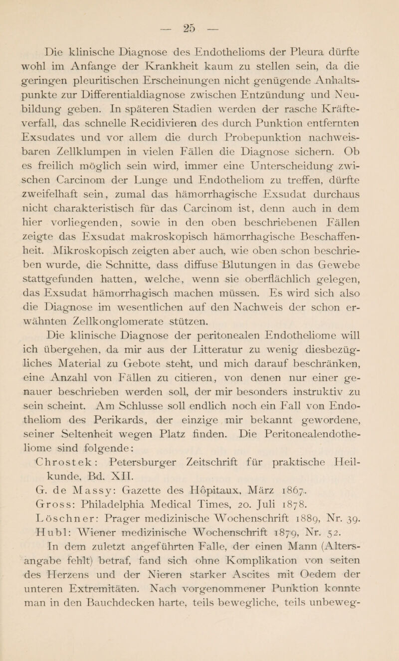Die klinische Diagnose des Endothelioms der Pleura dürfte wohl im Anfänge der Krankheit kaum zu stellen sein, da die geringen pleuritischen Erscheinungen nicht genügende Anhalts¬ punkte zur Differentialdiagnose zwischen Entzündung und Neu¬ bildung geben. In späteren Stadien werden der rasche Kräfte¬ verfall, das schnelle Recidivieren des durch Punktion entfernten Exsudates und vor allem die durch Probepunktion nachweis¬ baren Zellklumpen in vielen Eällen die Diagnose sichern. Ob es freilich möglich sein wird, immer eine Unterscheidung zwi¬ schen Carcinom der Lunge und Endotheliom zu treffen, dürfte zweifelhaft sein, zumal das hämorrhagische Exsudat durchaus nicht charakteristisch für das Carcinom ist, denn auch in dem hier vorliegenden, sowie in den oben beschriebenen Eällen zeigte das Exsudat maikroskopisch hämorrhagische Beschaffen¬ heit. Mikroskopisch zeigten aber auch, wie oben schon beschrie¬ ben wurde, die Schnitte, dass diffuse Blutungen in das Gewebe stattgefunden hatten, welche, wenn sie oberflächlich gelegen, das Exsudat hämorrhagisch machen müssen. Es wird sich also die Diagnose im wesentlichen auf den Nachweis der schon er¬ wähnten Zellkonglomerate stützen. Die klinische Diagnose der peritonealen Endotheliome will ich übergehen, da mir aus der Litteratur zu wenig diesbezüg¬ liches Material zu Gebote steht, und mich darauf beschränken, eine Anzahl von Eällen zu eitleren, von denen nur einer ge¬ nauer beschrieben werden soll, der mir besonders instruktiv zu sein scheint. Am Schlüsse soll endlich noch ein Eall von Endo¬ theliom des Perikards, der einzige mir bekannt gewordene, seiner Seltenheit wegen Platz finden. Die Peritonealendothe- liome sind folgende: Chrostek: Petersburger Zeitschrift für praktische Heil¬ kunde, Bd. XII. G. de Massy: Gazette des Höpitaux, März 1867. Gross: Philadelphia Medical Times, 20. Juli 1878. I>öschner: Prager medizinische Wochenschrift 1889, Nr. 39. Hu bl: Wiener medizinische Wochenschrift i87'9, Nr. 52. In dem zuletzt angeführten Ealle, der einen Mann (Alters¬ angabe fehlt) betraf, fand sich ohne Komplikation von seiten des Herzens und der Nieren starker Ascites mit Oedem der unteren Extremitäten. Nach vorgenommener Punktion konnte man in den Bauchdecken harte, teils bewegliche, teils unbeweg-