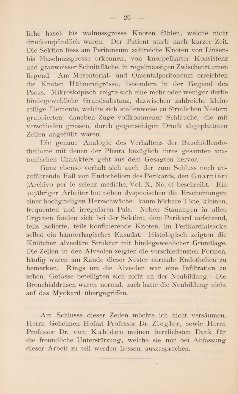 liehe hasel- bis walnussgrosse Knoten fühlen, welche nicht druckempfindlich waren. Der Patient starb nach kurzer Zeit. Die Sektion liess am Peritoneum zahlreiche Knoten von Linsen- bis Haselnussgrösse erkennen, von knorpelharter Konsistenz und grauweisser Schnittfläche, in regelmässigen Zwischenräumen liegend. Am Mesenterial- und Omentalperitoneum erreichten die Knoten Hühnereigrösse, besonders in der Gegend des Psoas. Mikroskopisch zeigte sich eine mehr oder weniger derbe bindegewebliche Grundsubstanz, dazwischen zahlreiche klein¬ zellige Elemente, welche sich stellenweise zu förmlichen Nestern gruppierten; daneben Züge vollkommener Schläuche, die mit verschieden grossen, durch gegenseitigen Druck abgeplatteten Zellen an gefüllt waren. Die genaue Analogie des Verhaltens der Bauchfellendo- theliome mit denen der Pleura bezüglich ihres gesamten ana¬ tomischen Charakters geht aus dem Gesagten hervor. Ganz ebenso verhält sich auch der zum Schluss noch an¬ zuführende Fall von Endotheliom des Perikards, den Guarnieri (Archive per le scienz mediche, Vol. X, No. 6) beschreibt. Ein 40jähriger Arbeiter bot neben dyspnoischen die Erscheinungen einer hochgradigen Herzschwäche: kaum hörbare Töne, kleinen, frequenten und irregulären Puls. Neben Stauungen in allen Organen fanden sich bei der Sektion, dem Perikard aufsitzend, teils isolierte, teils konfluierende Knoten, im Perikardialsacke selbst ein hämorrhagisches Exsudat. Histologisch zeigten die Knötchen alveoläre Struktur mit bindegeweblicher Grundlage, Die Zellen in den Alveolen zeigten die verschiedensten Formen, häufig waren am Rande dieser Nester normale Endothelien zu bemerken. Rings um die Alveolen war eine Infiltration zu sehen, Gefässe beteiligten sich nicht an der Neubildung. Die Bronchialdrüsen waren normal, auch hatte die Neubildung nicht auf das Myokard überge griffen. Am Schlüsse dieser Zeilen möchte ich nicht versäumen, Herrn Geheimen Hofrat Professor Dr. Ziegler, sowie Herrn Professor Dr. von Kahlden meinen herzlichsten Dank für die freundliche Unterstützung, welche sie mir bei Abfassung dieser Arbeit zu teil werden Hessen, auszusprechen.