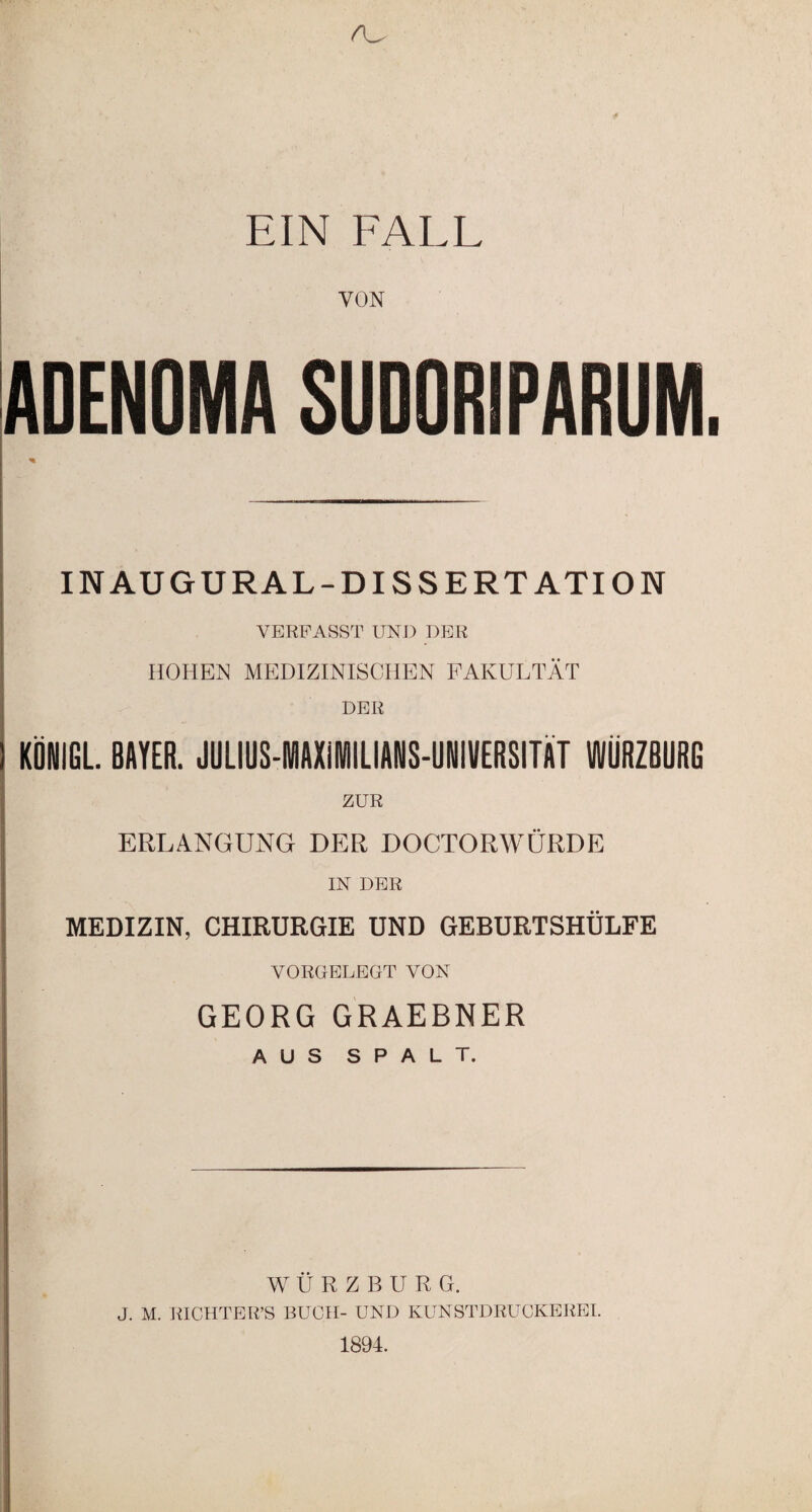 EIN FALL j VON ADENOMA SUDORIPARUM. INAUGURAL-DISSERT ATION VERFASST UND DER HOHEN MEDIZINISCHEN FAKULTÄT DER KÖNIGL. BAYER. JULIUS-IWAXIIUANS-UNIVERSITÄT WÜRZBURG ZUR j ERLANGUNG DER DOCTORWÜRDE IN DER .. MEDIZIN, CHIRURGIE UND GEBURTSHULFE VORGELEGT VON GEORG GRAEBNER AUS SPALT. WURZBURG. J. M. RICHTER’S BUCH- UND KUNSTDRUCKEREI. 1894.