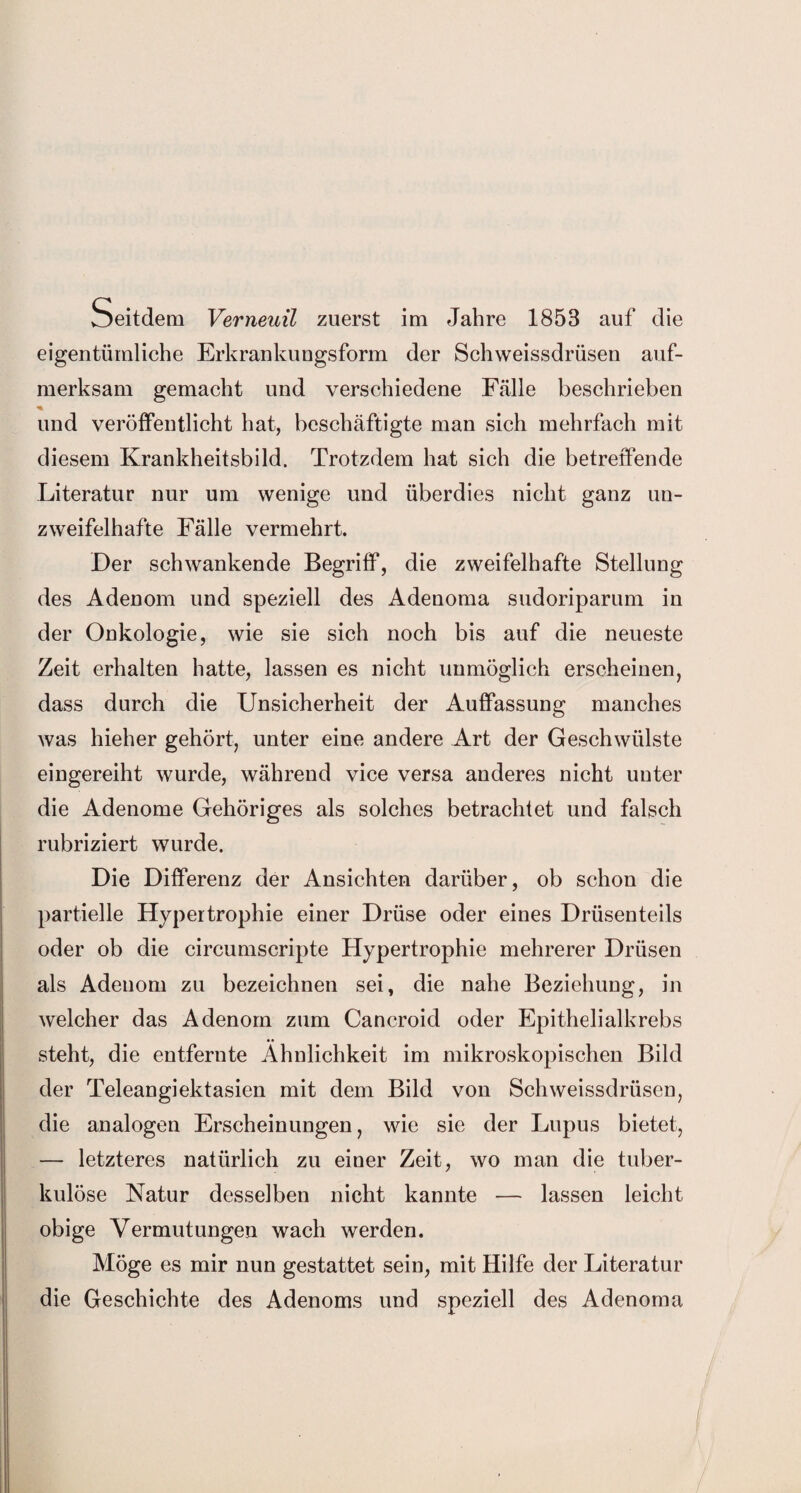 Seitdem Verneuil zuerst im Jahre 1853 auf die eigentümliche Erkrankungsform der Schweissdrüsen auf¬ merksam gemacht und verschiedene Fälle beschrieben * und veröffentlicht hat, beschäftigte man sich mehrfach mit diesem Krankheitsbild. Trotzdem hat sich die betreffende Literatur nur um wenige und überdies nicht ganz un¬ zweifelhafte Fälle vermehrt. Der schwankende Begriff, die zweifelhafte Stellung des Adenom und speziell des Adenoma sudoriparum in der Onkologie, wie sie sich noch bis auf die neueste Zeit erhalten hatte, lassen es nicht unmöglich erscheinen, dass durch die Unsicherheit der Auffassung manches was hieher gehört, unter eine andere Art der Geschwülste eingereiht wurde, während vice versa anderes nicht unter die Adenome Gehöriges als solches betrachtet und falsch rubriziert wurde. Die Differenz der Ansichten darüber, ob schon die partielle Hypertrophie einer Drüse oder eines Drüsenteils oder ob die circumscripte Hypertrophie mehrerer Drüsen als Adenom zu bezeichnen sei, die nahe Beziehung, in welcher das Adenom zum Cancroid oder Epithelialkrebs steht, die entfernte Ähnlichkeit im mikroskopischen Bild der Teleangiektasien mit dem Bild von Schweissdrüsen, die analogen Erscheinungen, wie sie der Lupus bietet, — letzteres natürlich zu einer Zeit, wo man die tuber¬ kulöse Natur desselben nicht kannte — lassen leicht obige Vermutungen wach werden. Möge es mir nun gestattet sein, mit Hilfe der Literatur die Geschichte des Adenoms und speziell des Adenoma I