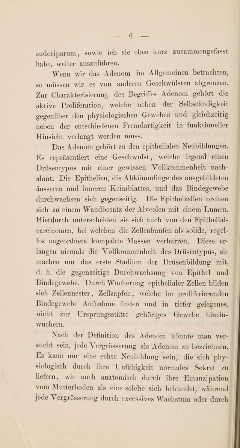 sudoriparum, sowie ich sie eben kurz zusammengefasst habe, weiter auszuführen. Wenn wir das Adenom im Allgemeinen betrachten, so müssen wir es von anderen Geschwülsten abgrenzen. Zur Charakterisierung des Begriffes Adenom gehört die aktive Proliferation, welche neben der Selbständigkeit gegenüber den physiologischen Geweben und gleichzeitig neben der entschiedenen Fremdartigkeit in funktioneller Hinsicht verlangt werden muss. Das Adenom gehört zu den epithelialen Neubildungen. Es repräsentiert eine Geschwulst, welche irgend einen Drüsentypus mit einer gewissen Vollkommenheit nach¬ ahmt. Die Epithelien, die Abkömmlinge des ausgebildeten äusseren und inneren Keimblattes, und das Bindegewebe durchwachsen sich gegenseitig. Die Epithelzellen ordnen sich zu einem Wandbesatz der Alveolen mit einem Lumen. Hierdurch unterscheiden sie sich auch von den Epithelial- carcinomen, bei welchen die Zellenhaufen als solide, regel¬ los angeordnete kompakte Massen verharren. Diese er¬ langen niemals die Vollkommenheit des Drüsentypus, sie machen nur das erste Stadium der Drüsenbildung mit, d. h. die gegenseitige Durchwachsung von Epithel und Bindegewebe. Durch Wucherung epithelialer Zellen bilden sich Zellennester, Zellzapfen, welche im proliferierenden Bindegewebe Aufnahme finden und in tiefer gelegenes, nicht zur Ursprungsstätte gehöriges Gewebe hinein¬ wuchern. Nach der Definition des Adenom könnte man ver¬ sucht sein, jede Vergrösserung als Adenom zu bezeichnen. Es kann nur eine echte Neubildung sein, die sich phy¬ siologisch durch ihre U nfähigkeit normales Sekret zu liefern, wie auch anatomisch durch ihre Emanzipation vom Mutterboden als eine solche sich bekundet, während jede Vergrösserung durch excessives Wachstum oder durch