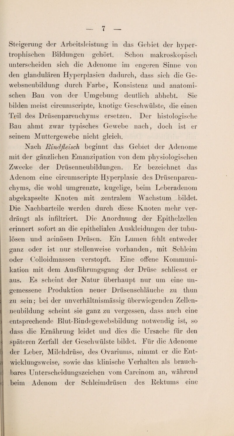 Steigerung der Arbeitsleistung in das Gebiet der hyper¬ trophischen Bildungen gehört. Schon makroskopisch unterscheiden sich die Adenome im engeren Sinne von den glandulären Hyperplasien dadurch, dass sich die Ge¬ websneubildung durch Farbe, Konsistenz und anatomi¬ schen Bau von der Umgebung deutlich abhebt. Sie bilden meist circumscripte, knotige Geschwülste, die einen Teil des Drüsenparenchyms ersetzen. Der histologische Bau ahmt zwar typisches Gewebe nach, doch ist er seinem Muttergewebe nicht gleich. Nach Rindfleisch beginnt das Gebiet der Adenome mit der gänzlichen Emanzipation von dem physiologischen Zwecke der Drüsenneubildungen. Er bezeichnet das Adenom eine circumscripte Hyperplasie des Drüsenparen¬ chyms, die wohl umgrenzte, kugelige, beim Leberadenom abgekapselte Knoten mit zentralem Wachstum bildet. Die Nachbarteile werden durch diese Knoten mehr ver¬ drängt als infiltriert. Die Anordnung der Epithelzellen erinnert sofort an die epithelialen Auskleidungen der tubu- lösen und acinösen Drüsen. Ein Lumen fehlt entweder ganz oder ist nur stellenweise vorhanden, mit Schleim oder Colloidmassen verstopft. Eine offene Kommuni¬ kation mit dem Ausführiuigsgang der Drüse schliesst er aus. Es scheint der Natur überhaupt nur um eine un- gemessene Produktion neuer Drüsenschläuche zu thun zu sein; bei der unverhältnismässig überwiegenden Zellen- neubildung scheint sie ganz zu vergessen, dass auch eine entsprechende Blut-Bindegewebsbildung notwendig ist, so dass die Ernährung leidet und dies die Ursache für den späteren Zerfall der Geschwülste bildet. Für die Adenome der Leber, Milchdrüse, des Ovariums, nimmt er die Ent¬ wicklungsweise, sowie das klinische Verhalten als brauch¬ bares Unterscheidungszeichen vom Carcinom an, während beim Adenom der Schleimdrüsen des Rektums eine