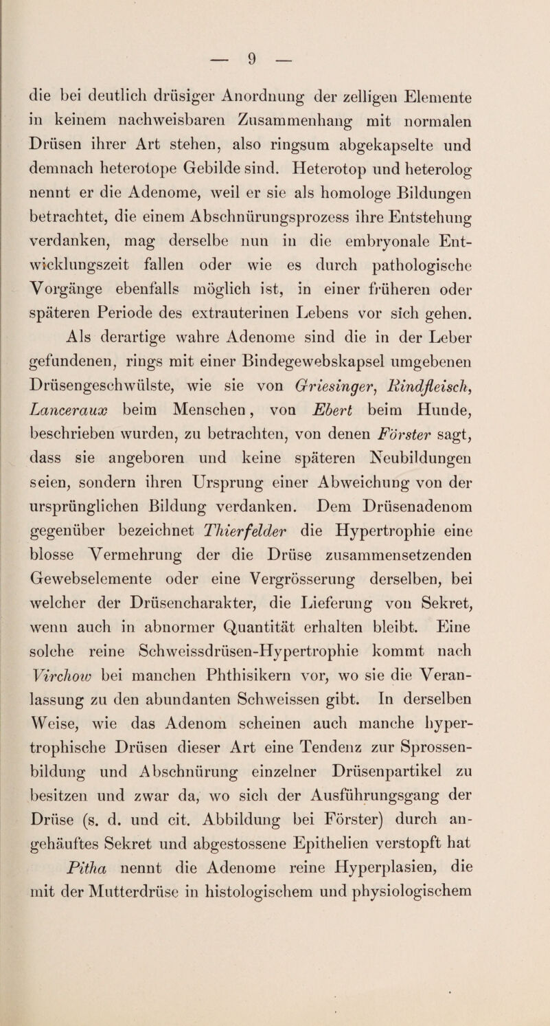 die bei deutlich drüsiger Anordnung der zeitigen Elemente in keinem nachweisbaren Zusammenhang mit normalen Drüsen ihrer Art stehen, also ringsum abgekapselte und demnach heterotope Gebilde sind. Heterotop und heterolog nennt er die Adenome, weil er sie als homologe Bildungen betrachtet, die einem Abschnürungsprozess ihre Entstehung verdanken, mag derselbe nun in die embryonale Ent¬ wicklungszeit fallen oder wie es durch pathologische Vorgänge ebenfalls möglich ist, in einer früheren oder späteren Periode des extrauterinen Lebens vor sich gehen. Als derartige wahre Adenome sind die in der Leber gefundenen, rings mit einer Bindegewebskapsel umgebenen Drüsengeschwülste, wie sie von Griesinger, Rindfleisch, Lanceraux beim Menschen, von Ebert beim Hunde, beschrieben wurden, zu betrachten, von denen Förster sagt, dass sie angeboren und keine späteren Neubildungen seien, sondern ihren Ursprung einer Abweichung von der ursprünglichen Bildung verdanken. Dem Drüsenadenom gegenüber bezeichnet Thierfelder die Hypertrophie eine blosse Vermehrung der die Drüse zusammensetzenden Gewebselemente oder eine Vergrösserung derselben, bei welcher der Drüsencharakter, die Lieferung von Sekret, wenn auch in abnormer Quantität erhalten bleibt. Eine solche reine Schweissdrüsen-Hypertrophie kommt nach Virchow bei manchen Phthisikern vor, wo sie die Veran¬ lassung zu den abundanten Schweissen gibt. In derselben Weise, wie das Adenom scheinen auch manche hyper¬ trophische Drüsen dieser Art eine Tendenz zur Sprossen¬ bildung und Abschnürung einzelner Drüsenpartikel zu besitzen und zwar da, wo sich der Ausführungsgang der Drüse (s. d. und cit. Abbildung bei Förster) durch an- gehäuftes Sekret und abgestossene Epithelien verstopft hat Pitha nennt die Adenome reine Hyperplasien, die mit der Mutterdrüse in histologischem und physiologischem