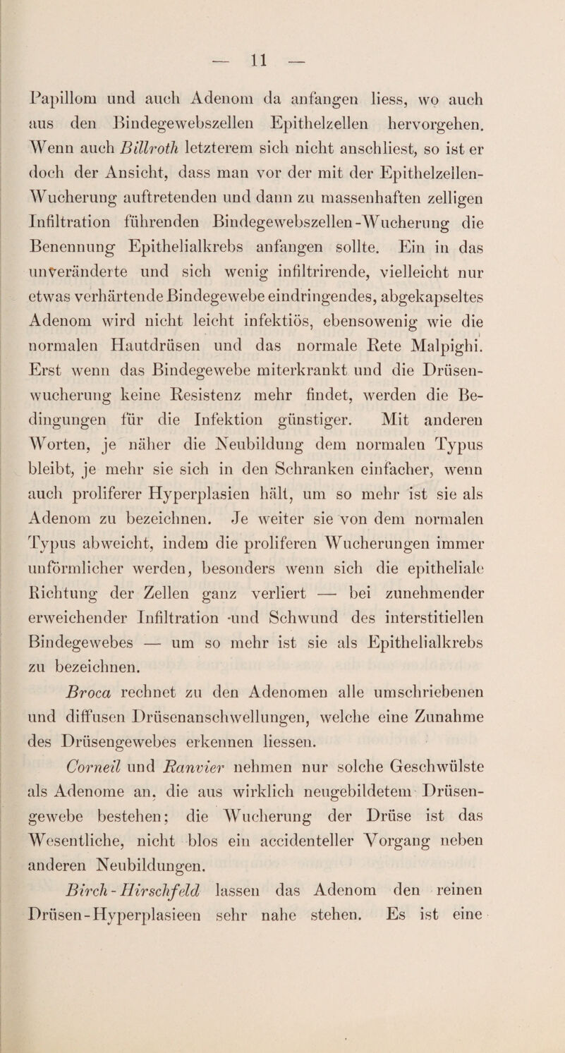 Papillom und auch Adenom da anfangen liess, wo auch aus den Bindegewebszellen Epithelzellen hervorgehen. Wenn auch Billroth letzterem sich nicht anschliest, so ist er doch der Ansicht, dass man vor der mit der Epithelzellen- Wucherung auftretenden und dann zu massenhaften zelligen Infiltration führenden Bindegewebszellen-Wucherung die Benennung- Epithelialkrebs anfangen sollte. Ein in das unveränderte und sich wenig infiltrirende, vielleicht nur etwas verhärtende Bindegewebe eindringendes, abgekapseltes Adenom wird nicht leicht infektiös, ebensowenig wie die i normalen Hautdrüsen und das normale Rete Malpighi. Erst wenn das Bindegewebe miterkrankt und die Drüsen¬ wucherung keine Resistenz mehr findet, werden die Be¬ dingungen für die Infektion günstiger. Mit anderen Worten, je näher die Neubildung dem normalen Typus bleibt, je mehr sie sich in den Schranken einfacher, wenn auch proliferer Hyperplasien hält, um so mehr ist sie als Adenom zu bezeichnen. Je weiter sie von dem normalen Typus ab weicht, indem die proliferen Wucherungen immer unförmlicher werden, besonders wenn sich die epitheliale Richtung der Zellen ganz verliert — bei zunehmender erweichender Infiltration -und Schwund des interstitiellen Bindegewebes — um so mehr ist sie als Epithelialkrebs zu bezeichnen. Broca rechnet zu den Adenomen alle umschriebenen und diffusen Drüsenanschwellungen, welche eine Zunahme des Drüsengewebes erkennen liessen. Corneil und Banvier nehmen nur solche Geschwülste als Adenome an. die aus wirklich neugebildetem Drüsen¬ gewebe bestehen; die Wucherung der Drüse ist das Wesentliche, nicht blos ein accidenteller Vorgang neben anderen Neubildungen. Birch- Hirsclifeld lassen das Adenom den reinen Drüsen-Hyperplasieen sehr nahe stehen. Es ist eine