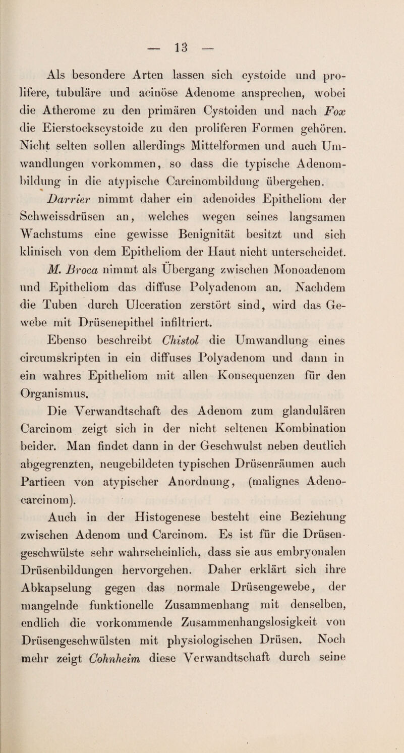 Als besondere Arten lassen sich cystoide und pro- lifere, tubuläre und acinöse Adenome ansprechen, wobei die Atherome zu den primären Cystoiden und nach Fox die Eierstockscystoide zu den proliferen Formen gehören. Nicht selten sollen allerdings Mittelformen und auch Um¬ wandlungen Vorkommen, so dass die typische Adenom¬ bildung in die atypische Carcinombildung übergehen. % Darvier nimmt daher ein adenoides Epitheliom der Sclnveissdrüsen an, welches wegen seines langsamen Wachstums eine gewisse Benignität besitzt und sich klinisch von dem Epitheliom der Haut nicht unterscheidet. •• M. Broca nimmt als Übergang zwischen Mouoadenom und Epitheliom das diffuse Polyadenom an. Nachdem die Tuben durch Ulceration zerstört sind, wird das Ge¬ webe mit Drüsenepithel infiltriert. Ebenso beschreibt Chistol die Umwandlung eines circumskripten in ein diffuses Polyadenom und dann in ein wahres Epitheliom mit allen Konsequenzen für den Organismus. Die Verwandtschaft des Adenom zum glandulären Carcinom zeigt sich in der nicht seltenen Kombination beider. Man findet dann in der Geschwulst neben deutlich abgegrenzten, neugebildeten typischen Drüsenräumen auch Partieen von atypischer Anordnung, (malignes Adeno- carcinom). Auch in der Histogenese besteht eine Beziehung zwischen Adenom und Carcinom. Es ist für die Drüsen¬ geschwülste sehr wahrscheinlich, dass sie aus embryonalen Drüsenbildungen hervorgehen. Daher erklärt sich ihre Abkapselung gegen das normale Drüsengewebe, der mangelnde funktionelle Zusammenhang mit denselben, endlich die vorkommende Zusammenhangslosigkeit von Drüsengeschwülsten mit physiologischen Drüsen. Noch mehr zeigt Cohnheim diese Verwandtschaft durch seine