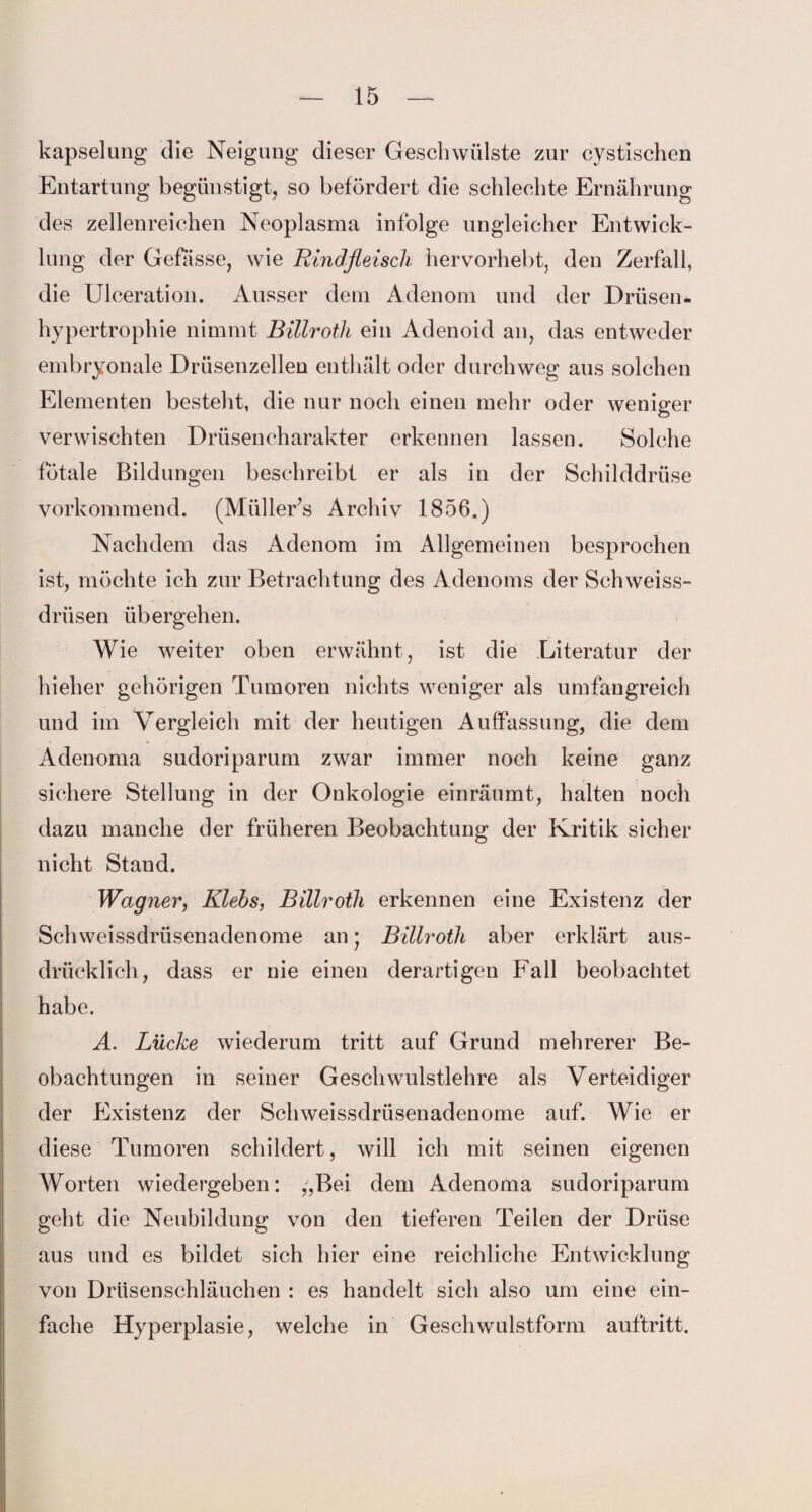 kapselung die Neigung dieser Geschwülste zur cystischen Entartung begünstigt, so befördert die schlechte Ernährung des zellenreichen Neoplasma infolge ungleicher Entwick¬ lung der Gefässe, wie Rindfleisch hervorhebt, den Zerfall, die Ulceration. Ausser dem Adenom und der Drüsen¬ hypertrophie nimmt Billroth ein Adenoid an, das entweder embryonale Drüsenzellen enthält oder durchweg aus solchen Elementen besteht, die nur noch einen mehr oder weniger verwischten Drüsencharakter erkennen lassen. Solche fötale Bildungen beschreibt er als in der Schilddrüse vorkommend. (Müllers Archiv 1856.) Nachdem das Adenom im Allgemeinen besprochen ist, möchte ich zur Betrachtung des Adenoms der Schweiss- drüsen übergehen. Wie weiter oben erwähnt, ist die Literatur der hieher gehörigen Tumoren nichts weniger als umfangreich und im Vergleich mit der heutigen Auffassung, die dem Adenoma sudoriparum zwar immer noch keine ganz sichere Stellung in der Onkologie einräumt, halten noch dazu manche der früheren Beobachtung der Kritik sicher nicht Stand. Wagner, Rlebs, Billroth erkennen eine Existenz der Schweissdrüsenadenome an; Billroth aber erklärt aus¬ drücklich, dass er nie einen derartigen Fall beobachtet habe. A. Lücke wiederum tritt auf Grund mehrerer Be¬ obachtungen in seiner Geschwulstlehre als Verteidiger der Existenz der Schweissdrüsenadenome auf. Wie er diese Tumoren schildert, will ich mit seinen eigenen Worten wiedergeben: „Bei dem Adenoma sudoriparum geht die Neubildung von den tieferen Teilen der Drüse aus und es bildet sich hier eine reichliche Entwicklung von Drüsenschläuchen : es handelt sich also um eine ein¬ fache Hyperplasie, welche in Geschwulstform auftritt.