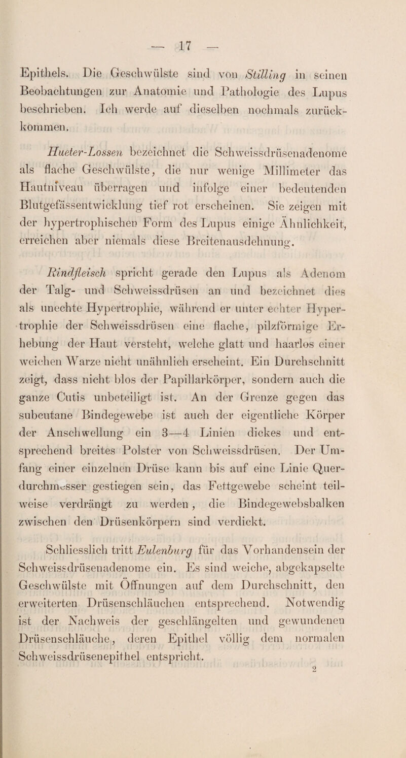 Epithels. Die Geschwülste sind von Stilling in seinen Beobachtungen zur Anatomie und Pathologie des Lupus beschrieben. Ich werde auf dieselben nochmals zurück¬ kommen. Kneter-Lossen bezeichnet die Schweissdrüsenadenome als flache Geschwülste, die nur wenige Millimeter das Hautniveau überragen und infolge einer bedeutenden Blutgefässentwicklung tief rot erscheinen. Sie zeigen mit der hypertrophischen Form des Lupus einige Ähnlichkeit, erreichen aber niemals diese Breitenausdehnuna-. Rindfleisch spricht gerade den Lupus als Adenom der Talg- und Schweissdrüsen an und bezeichnet dies als unechte Hypertrophie, während er unter echter Hyper¬ trophie der Schweissdrüsen eine flache, pilzförmige Er¬ hebung der Haut versteht, welche glatt und haarlos einer weichen Warze nicht unähnlich erscheint. Ein Durchschnitt zeigt, dass nicht blos der Papillarkörper, sondern auch die ganze Cutis unbeteiligt ist. An der Grenze gegen das subcutane Bindegewebe ist auch der eigentliche Körper der Anschwellung ein 3—4 Linien dickes und ent¬ sprechend breites Polster von Schweissdrüsen. Der Um¬ fang einer einzelnen Drüse kann bis auf eine Linie Quer- durchnmsser gestiegen sein, das Fettgewebe scheint teil¬ weise verdrängt zu werden, die Bindegewebsbalken zwischen den Drüsenkörpern sind verdickt. Schliesslich tritt Eulenburg für das Vorhandensein der Schweissdrüsenadenome ein. Es sind weiche, abgekapselte Geschwülste mit Öffnungen auf dem Durchschnitt, den erweiterten Drüsenschläuchen entsprechend. Notwendig ist der Nachweis der geschlängelten und gewundenen Drüsenschläuche, deren Epithel völlig dem normalen Schweissdriisenepithel entspricht. 2