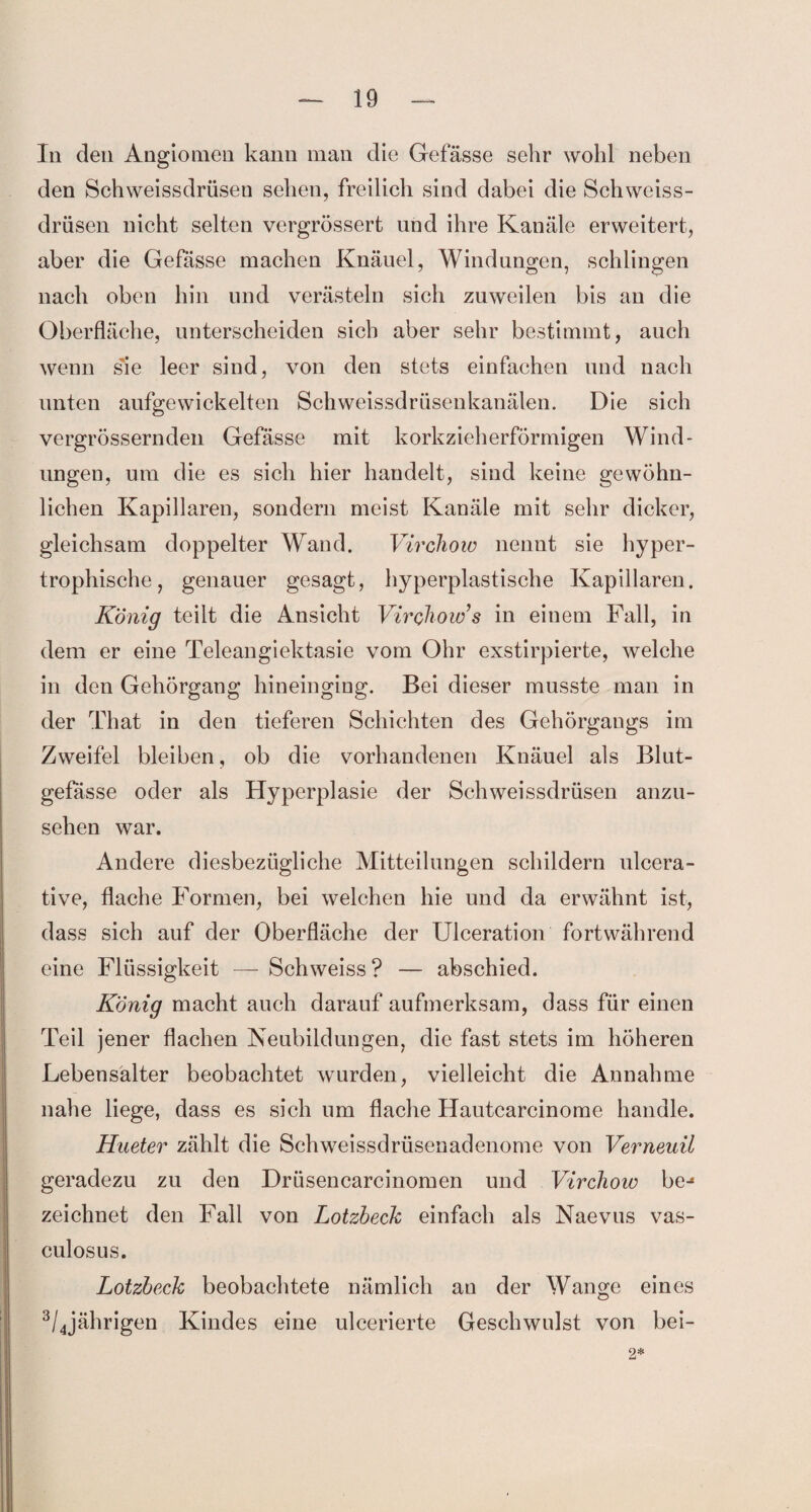 In den Angiomen kann man die Gefässe sehr wohl neben den Schweissdrüsen sehen, freilich sind dabei die Schweiss- drüsen nicht selten vergrössert und ihre Kanäle erweitert, aber die Gefässe machen Knäuel, Windungen, schlingen nach oben hin und verästeln sich zuweilen bis an die Oberfläche, unterscheiden sich aber sehr bestimmt, auch wenn s'ie leer sind, von den stets einfachen und nach unten aufgewickelten Schweissdrüsenkanälen. Die sich vergrössernden Gefässe mit korkzieherförmigen Wind¬ ungen, um die es sich hier handelt, sind keine gewöhn¬ lichen Kapillaren, sondern meist Kanäle mit sehr dicker, gleichsam doppelter Wand. Virchow nennt sie hyper¬ trophische, genauer gesagt, hyperplastische Kapillaren. König teilt die Ansicht Virchow s in einem Fall, in dem er eine Teleangiektasie vom Ohr exstirpierte, welche in den Gehörgang hineinging. Bei dieser musste man in der That in den tieferen Schichten des Gehörgangs im Zweifel bleiben, ob die vorhandenen Knäuel als Blut¬ gefässe oder als Hyperplasie der Schweissdrüsen anzu¬ sehen war. Andere diesbezügliche Mitteilungen schildern ulcera- tive, flache Formen, bei welchen hie und da erwähnt ist, dass sich auf der Oberfläche der Ulceration fortwährend eine Flüssigkeit — Schweiss? — abschied. König macht auch darauf aufmerksam, dass für einen Teil jener flachen Neubildungen, die fast stets im höheren Lebensalter beobachtet wurden, vielleicht die Annahme nahe liege, dass es sich um flache Hautcarcinome handle. Hueter zählt die Schweissdrüsenadenome von Verneuil geradezu zu den Drüsencarcinomen und Virchow bej zeichnet den Fall von Lotzbeck einfach als Naevus vas- culosus. Lotzbeck beobachtete nämlich an der Wange eines 3/4jährigen Kindes eine ulcerierte Geschwulst von bei- 2*