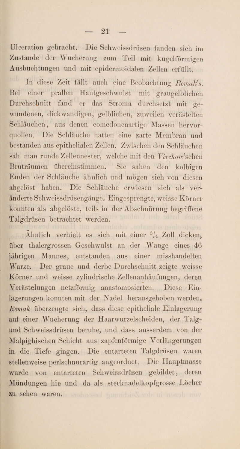 Ulceration gebracht. Die Schweissdrüsen fanden sich im Zustande der Wucherung zum Teil mit kugelförmigen Ausbuchtungen und mit epidermoidalen Zellen erfüllt. In diese Zeit fällt auch eine Beobachtung Remakes. Bei einer prallen Hautgeschwulst mit graugelblichen Durchschnitt fand er das Stroma durchsetzt mit ve- wnndenen, dickwandigen, gelblichen, zuweilen verästelten Schläuchen, aus denen comedonenartige Massen hervor¬ quollen. Die Schläuche hatten eine zarte Membran und bestanden aus epithelialen Zellen. Zwischen den Schläuchen sah man runde Zellennester, welche mit den Virchow’sehen Brüträumen übereinstimmen. Sie sahen den kolbigen Enden der Schläuche ähnlich und mögen sich von diesen abgelöst haben. Die Schläuche erwiesen sich als ver¬ änderte Schwcissdrüsengänge. Eingesprengte, weisse Körner konnten als abgelöste, teils in der Abschnürung begriffene Talgdrüsen betrachtet werden. Ähnlich verhielt es sich mit einer Zoll dicken, über thalergrossen Geschwulst an der Wange eines 46 jährigen Mannes, entstanden aus einer misshandelten Warze. Der graue und derbe Durchschnitt zeigte weisse Körner und weisse zylindrische Zellenanhäufungen, deren Verästelungen netzförmig anastomosierten. Diese Ein¬ lagerungen konnten mit der Nadel herausgehoben werden. Remak überzeugte sich, dass diese epitheliale Einlagerung auf einer Wucherung der Haarwurzelscheiden, der Talg- und Schweissdrüsen beruhe, und dass ausserdem von der Malpighischen Schicht aus zapfenförmige Verlängerungen in die Tiefe gingen. Die entarteten Talgdrüsen waren stellenweise perlschnurartig angeordnet. Die Hauptmasse wurde von entarteten Schweissdrüsen gebildet, deren Mündungen hie und da als stecknadelkopfgrosse Löcher zu sehen waren.