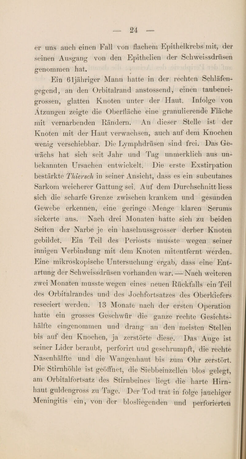 er uns auch einen Fall von flachem Epithelkrebs mit, der seinen Ausgang von den Epithelien der Schweissdrüsen genommen hat. Ein öljähriger Mann hatte in der rechten Schläfen¬ gegend, an den Orbitalrand anstossend, einen taubenei¬ grossen, glatten Knoten unter der Haut. Infolge von Ätzungen zeigte die Oberfläche eine granulierende Fläche mit vernarbenden Rändern. An dieser Stelle ist der Knoten mit der Haut verwachsen, auch auf dem Knochen wenig verschiebbar. Hie Lymphdrüsen sind frei. Has Ge¬ wächs hat sich seit Jahr und Tag unmerklich aus un¬ bekannten Ursachen entwickelt. Die erste Exstirpation bestärkte Thiersch in seiner Ansicht, dass es ein subcutanes Sarkom weicherer Gattung sei. Auf dem Durchschnitt liess sich die scharfe Grenze zwischen krankem und gesunden Gewebe erkennen, eine geringe Menge klaren Serums sickerte aus. Nach drei Monaten hatte sich zu beiden Seiten der Narbe je ein haselnussgrosser derber Knoten gebildet. Ein Teil des Periosts musste wegen seiner innigen Verbindung mit dem Knoten mitentfernt werden. Eine mikroskopische Untersuchung ergab, dass eine Ent¬ artung der Schweissdrüsen vorhanden war. — Nach weiteren zwei Monaten musste wegen eines neuen Rückfalls ein Teil des Orbitalrandes und des Jochfortsatzes des Oberkiefers reseciert werden. 13 Monate nach der ersten Operation hatte ein grosses Geschwür die ganze rechte Gesichts¬ hälfte eingenommen und drang an den meisten Stellen bis auf den Knochen, ja zerstörte diese. Das Auge ist seiner Lider beraubt, perforirt und geschrumpft, die rechte Nasenhälfte und die M angenhaut bis zum Ohr zerstört. Die Stirnhöhle ist geöffnet, die Siebbeinzellen blos gelegt, am Orbitalfortsatz des Stirnbeines liegt die harte Hirn¬ haut guldengross zu Tage. Der Tod trat in folge jauchiger Meningitis ein, von der biosliegenden und perforierten