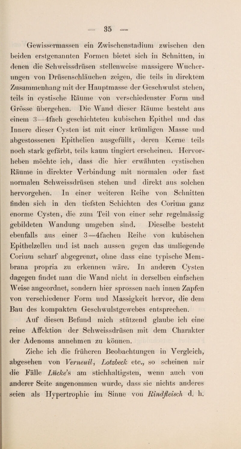 Gewissermassen ein Zwischenstadium zwischen den beiden erstgenannten Formen bietet sich in Schnitten, in denen die Schweissdrüsen stellenweise massigere Wucher¬ ungen von Drüsenschläuchen zeigen, die teils in direktem Zusammenhang mit der Hauptmasse der Geschwulst stehen, teils in cystische Räume von verschiedenster Form und Grösse übergehen. Die Wand dieser Räume besteht aus einem 3—4fach geschichteten kubischen Epithel und das Innere dieser Cysten ist mit einer krümligen Masse und abgestossenen Epithelien ausgefüllt, deren Kerne teils noch stark gefärbt, teils kaum tingiert erscheinen. Hervor¬ heben möchte ich, dass die hier erwähnten cystischen Räume in direkter Verbindung mit normalen oder fast normalen Schweissdrüsen stehen und direkt aus solchen hervorgehen. In einer weiteren Reihe von Schnitten finden sich in den tiefsten Schichten des Corium ganz enorme Cysten, die zum Teil von einer sehr regelmässig gebildeten Wandung umgeben sind. Dieselbe besteht ebenfalls aus einer 3—4fachen Reihe von kubischen Epithelzellen und ist nach aussen gegen das umliegende Corium scharf abgegrenzt, ohne dass eine typische Mem¬ brana propria zu erkennen wäre. In anderen Cysten dagegen findet man die Wand nicht in derselben einfachen Weise angeordnet, sondern hier sprossen nach innen Zapfen von verschiedener Form und Massigkeit hervor, die dem Bau des kompakten Geschwulstgewebes entsprechen. Auf diesen Befund mich stützend glaube ich eine reine Affektion der Schweissdrüsen mit dem Charakter der Adenoms annehmen zu können. Ziehe ich die früheren Beobachtungen in Vergleich, abgesehen von Verneuil, Lotzbeck etc., so scheinen mir die Fälle Lücke’s am stichhaltigsten, wenn auch von anderer Seite angenommen wurde, dass sie nichts anderes seien als Hypertrophie im Sinne von Rindfleisch d. h.