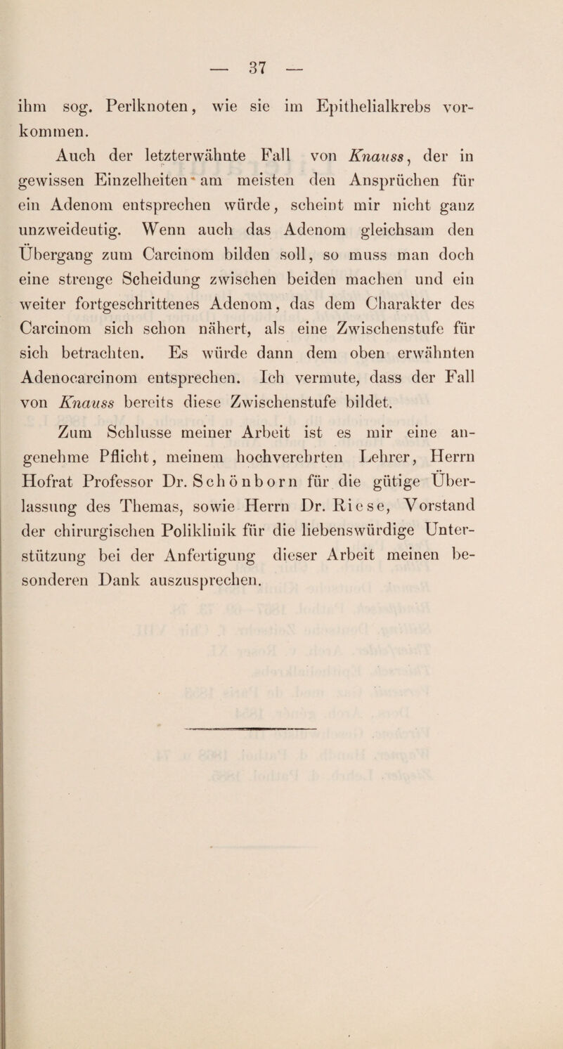 ihm sog. Perlknoten, wie sie im Epithelialkrebs Vor¬ kommen. Auch der letzterwähnte Fall von Knauss, der in gewissen Einzelheiten * am meisten den Ansprüchen für ein Adenom entsprechen würde, scheint mir nicht ganz unzweideutig. Wenn auch das Adenom gleichsam den Übergang zum Carcinom bilden soll, so muss man doch eine strenge Scheidung zwischen beiden machen und ein weiter fortgeschrittenes Adenom, das dem Charakter des Carcinom sich schon nähert, als eine Zwischenstufe für sich betrachten. Es würde dann dem oben erwähnten Adenocarcinom entsprechen. Ich vermute, dass der Fall von Knauss bereits diese Zwischenstufe bildet. Zum Schlüsse meiner Arbeit ist es mir eine an¬ genehme Pflicht, meinem hochverehrten Lehrer, Herrn Hofrat Professor Dr. Schönborn für die gütige Über¬ lassung des Themas, sowie Herrn Dr. Riese, Vorstand der chirurgischen Poliklinik für die liebenswürdige Unter¬ stützung bei der Anfertigung dieser Arbeit meinen be¬ sonderen Dank auszusprechen.
