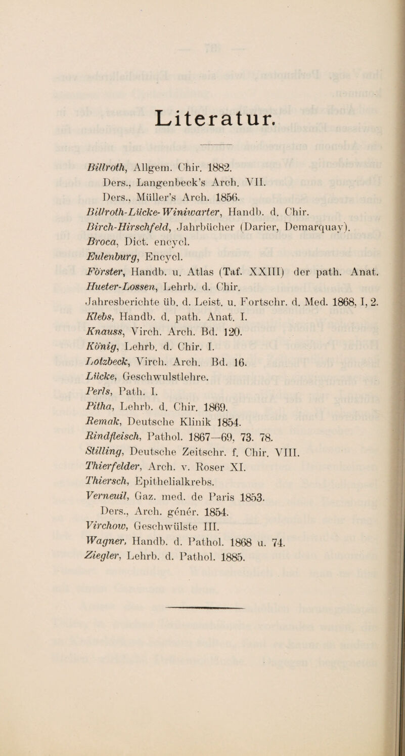Literatur. Billroth, Allgem. Chir. 1882. Ders., Langenbeck’s Arch. VII. Ders., Müller’s Arch. 1856. 13illroth-Lücke- Winhvarter, Handb. d. Chir. Birch-Hirschfeld, Jahrbücher (Darier, Demarquay). Broca, Dict. encycl. Eulenburg, Encycl. Förster, Handb. u. Atlas (Taf. XXIIIj der path. Anat. Hueter-Lossen, Lehrb. d. Chir. Jahresberichte üb. d. Leist, u. Fortschr. d. Med. 1868, I, 2. Klebs, Handb. d. path. Anat. I. Knauss, Virch. Arch. Bd. 120. König, Lehrb. d. Chir. I. IjOtzbeck, Virch. Arch. Bd. 16. Lücke, Geschwulstlehre. Ferls, Path. I. Pitha, Lehrb. d. Chir. 1869. Remak, Deutsche Klinik 1854. Rindfleisch, Pathol. 1867—69, 73. 78. Stilling, Deutsche Zeitschr. f. Chir. VIII. Thierfelder, Arch. v. Roser XI. Thiersch, Epithelialkrebs. Verneuil, Gaz. med. de Paris 1853. Ders., Arch. gener. 1854. Virchow, Geschwülste III. Wagner, Handb. d. Pathol. 1868 u. 74. Ziegler, Lehrb. d. Pathol. 1885.