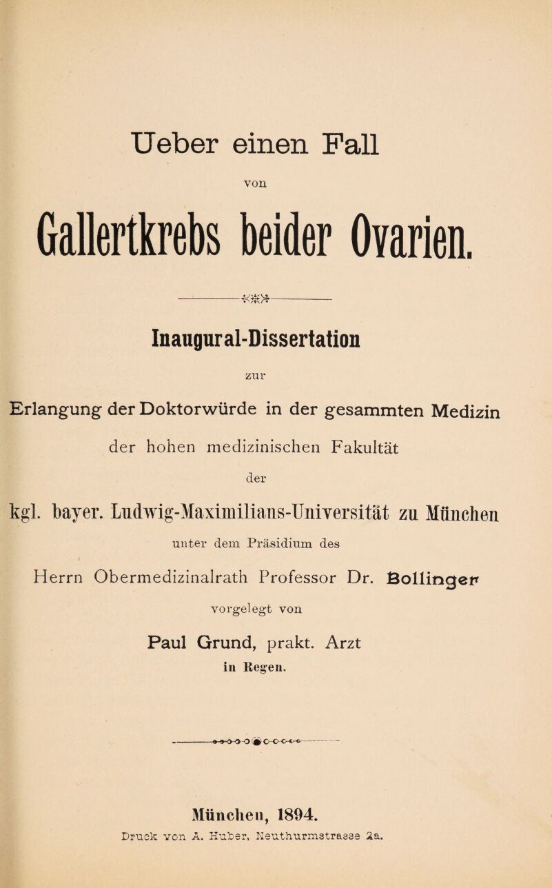 von Gallertkrebs beider Ovarien. Inaugur al-Dissertation zur Erlangung der Doktorwürde in der gesammten Medizin der hohen medizinischen Fakultät der kgl. bayer. Ludwig-Maximilians-Universität zu München unter dem Präsidium des Herrn Obermedizinalrath Professor Dr. Bollincjet* vorgelegt von Paul Grund, prakt. Arzt in Regen. -9-^-0 jy o • c C C-1 «•- München, 1894. Druck von A. Huker, Heuthurmstrasse 2a.