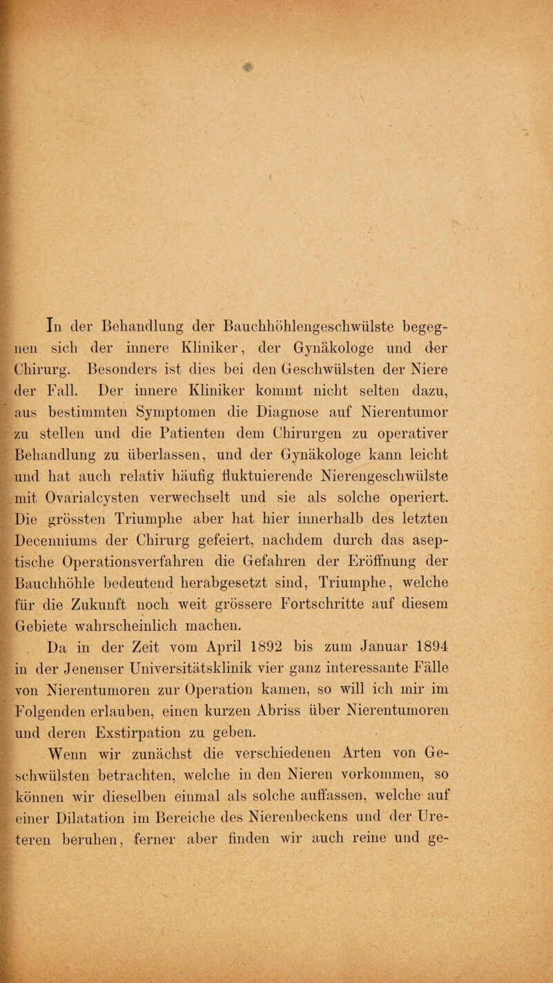 In der Behandlung der Bauchhöhlengeschwülste begeg¬ nen sich der innere Kliniker, der Gynäkologe und der Chirurg. Besonders ist dies bei den Geschwülsten der Niere der Fall. Der innere Kliniker kommt nicht selten dazu, aus bestimmten Symptomen die Diagnose auf Nierentumor zu stellen und die Patienten dem Chirurgen zu operativer Behandlung zu überlassen, und der Gynäkologe kann leicht und hat auch relativ häufig fluktuierende Nierengeschwülste mit Ovarialcysten verwechselt und sie als solche operiert. Die grössten Triumphe aber hat hier innerhalb des letzten Decenniums der Chirurg gefeiert, nachdem durch das asep¬ tische Operationsverfahren die Gefahren der Eröffnung der Bauchhöhle bedeutend herabgesetzt sind, Triumphe, welche für die Zukunft noch weit grössere Fortschritte auf diesem Gebiete wahrscheinlich machen. Da in der Zeit vom April 1892 bis zum Januar 1894 in der Jenenser Universitätsklinik vier ganz interessante Fälle von Nierentumoren zur Operation kamen, so will ich mir im Folgenden erlauben, einen kurzen Abriss über Nierentumoren und deren Exstirpation zu geben. Wenn wir zunächst die verschiedenen Arten von Ge¬ schwülsten betrachten, welche in den Nieren Vorkommen, so können wir dieselben einmal als solche auftassen, welche aut einer Dilatation im Bereiche des Nierenbeckens und der Ure- teren beruhen, ferner aber finden wir auch reine und ge-