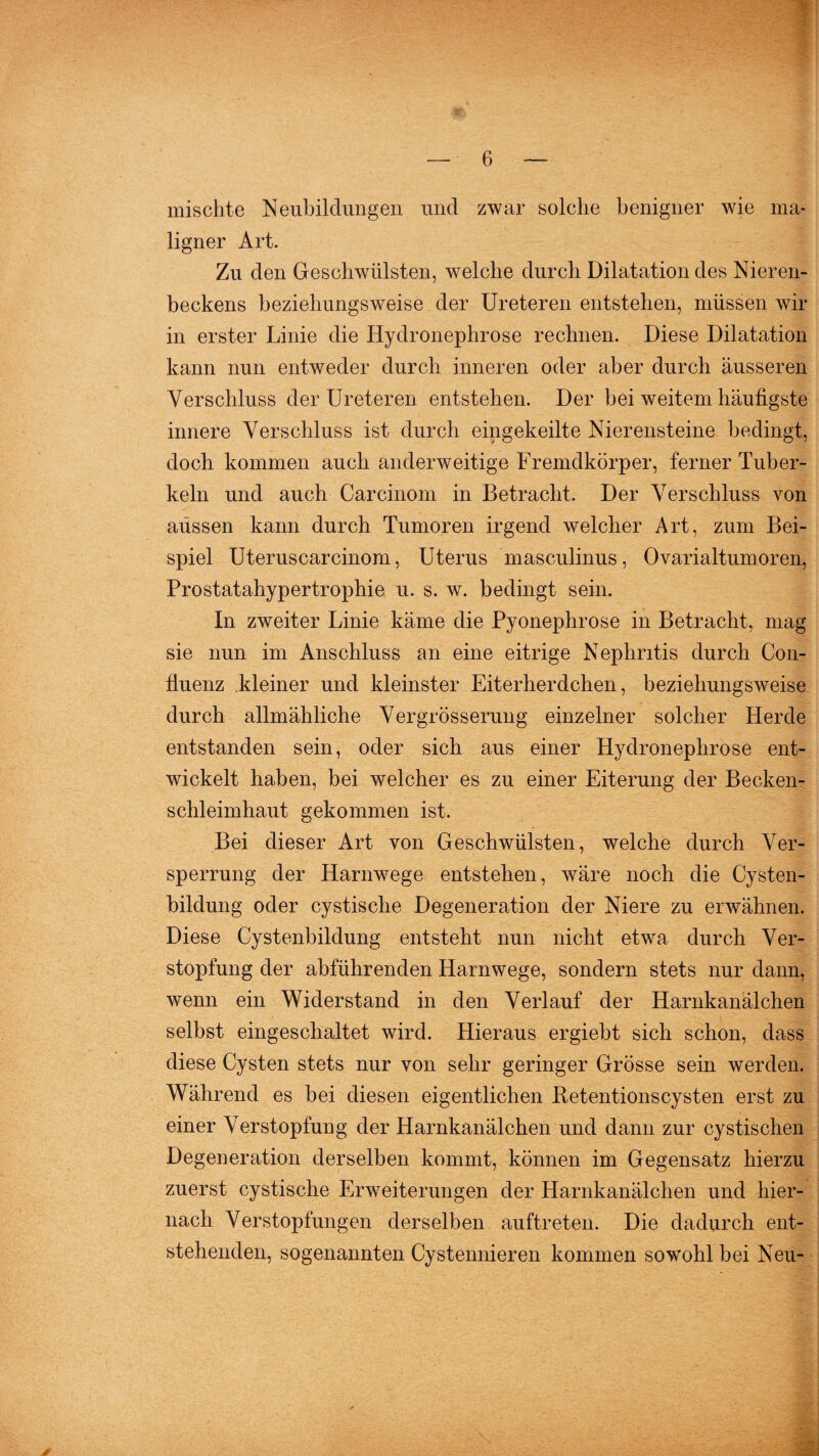 mischte Neubildungen und zwar solche benigner wie ma¬ ligner Art. Zu den Geschwülsten, welche durch Dilatation des Nieren¬ beckens beziehungsweise der Ureteren entstehen, müssen wir in erster Linie die Hydronephrose rechnen. Diese Dilatation kann nun entweder durch inneren oder aber durch äusseren Verschluss der Ureteren entstehen. Der bei weitem häufigste innere Verschluss ist durch eingekeilte Nierensteine bedingt, doch kommen auch anderweitige Fremdkörper, ferner Tuber¬ keln und auch Carcinom in Betracht. Der Verschluss von aussen kann durch Tumoren irgend welcher Art, zum Bei¬ spiel Uteruscarcinom, Uterus masculinus, Ovarialtumoren, Prostatahypertrophie u. s. w. bedingt sein. In zweiter Linie käme die Pyonephrose in Betracht, mag sie nun im Anschluss an eine eitrige Nephritis durch Con- fluenz kleiner und kleinster Eiterherdchen, beziehungsweise durch allmähliche Vergrösserung einzelner solcher Herde entstanden sein, oder sich aus einer Hydronephrose ent¬ wickelt haben, bei welcher es zu einer Eiterung der Becken¬ schleimhaut gekommen ist. Bei dieser Art von Geschwülsten, welche durch Ver¬ sperrung der Harnwege entstehen, wäre noch die Cysten¬ bildung oder cystisclie Degeneration der Niere zu erwähnen. Diese Cystenbildung entsteht nun nicht etwa durch Ver¬ stopfung der abführenden Harnwege, sondern stets nur dann, wenn ein Widerstand in den Verlauf der Harnkanälchen selbst eingeschaltet wird. Hieraus ergiebt sich schon, dass diese Cysten stets nur von sehr geringer Grösse sein werden. Während es bei diesen eigentlichen ftetentionscysten erst zu einer Verstopfung der Harnkanälchen und dann zur cystischen Degeneration derselben kommt, können im Gegensatz hierzu zuerst cystische Erweiterungen der Harnkanälchen und hier¬ nach Verstopfungen derselben auftreten. Die dadurch ent¬ stehenden, sogenannten Cystennieren kommen sowohl bei Neu- ✓