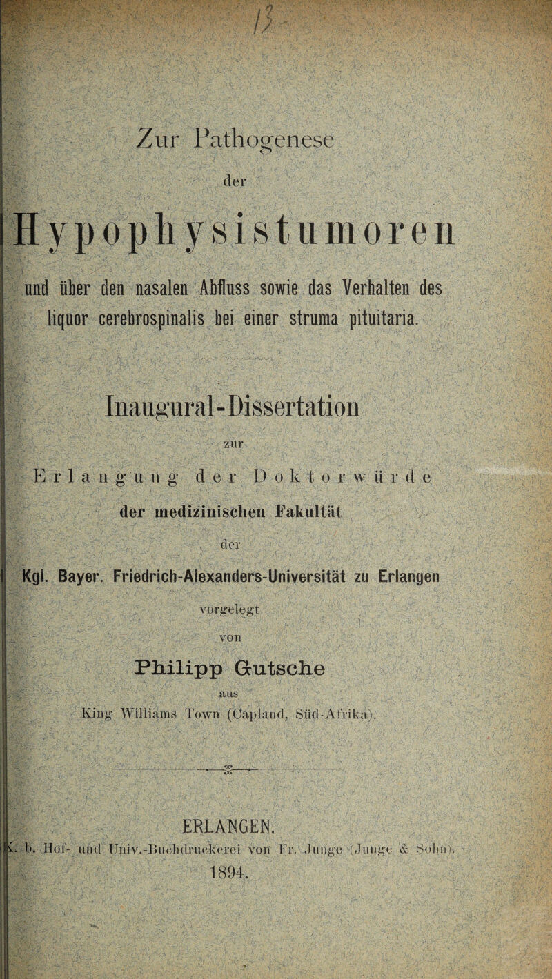 Zur rathogenese der sistumoren und über den nasalen Abfluss sowie das Verbalten des liquor cerebrospinalis bei einer Struma pituitaria. Inaua ural - Dissertation zur Erlangung* der I) o k t o r w ü r d e der medizinischen Fakultät E der I Kgl. Bayer. Friedrich-Alexanders-Universität zu Erlangen vorgelegt von Philipp Glitsche aus King Williams Town (Capland, Süd-Afriki). ERLANGEN. CD. Hof- und Univ.-Biichdruekerei von Fr. Junge (Junge '& So lm)s V 1894.