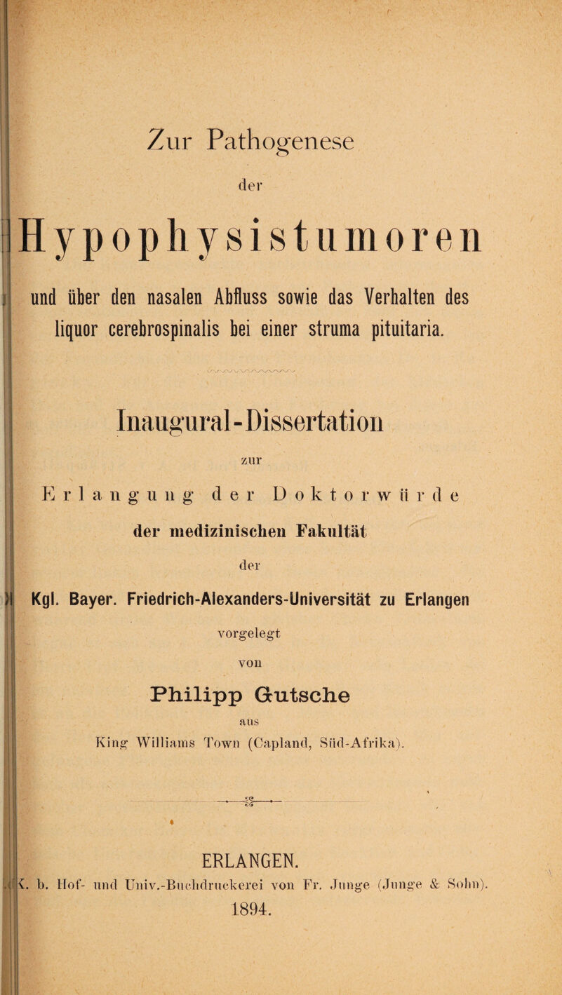 r Zur Pathogenese der Hypophysistumoren und über den nasalen Abfluss sowie das Verhalten des liquor cerebrospinalis bei einer struma pituitaria. > Inaugural-Dissertation zur Erlangung der D oktorw ii r d e der medizinischen Fakultät der Kgl. Bayer. Friedrich-AIexanders-Universität zu Erlangen vorgelegt von Philipp Gutsche aus King Williams Town (Capland, Süd-Afrika). -S5- e-G» | ERLANGEN. b. Hof- und Univ.-Buchdruckerei von Fr. Junge (Junge & Sohn). 1894.