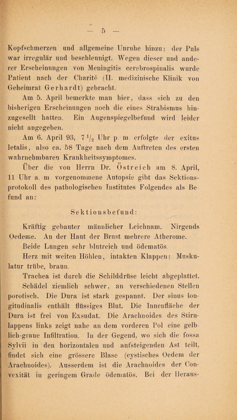 Kopfschmerzen und allgemeine Unruhe hinzu; der Puls war irregulär und beschleunigt. Wegen dieser und ande¬ rer Erscheinungen von Meningitis cerebrospinalis wurde Patient nach der Charite (II. medizinische Klinik von Geheimrat Gerhardt) gebracht. Am 5. April bemerkte man hier , dass sich zu den bisherigen Erscheinungen noch die eines Strabismus hin¬ zugesellt hatten. Ein Augenspiegelbefund wird leider nicht angegeben. Am 6. April 93, 7 1/2 Uhr p in. erfolgte der exitus letalis, also ca. 58 Tage nach dem Auftreten des ersten wah rnehmbaren Krank hei tssy mptom es. • • • • Uber die von Herrn Dr. Ostreich am 8. April, 11 Uhr a. m vorgenommene Autopsie gibt das Sektions¬ protokoll des pathologischen Institutes Folgendes als Be¬ fund an: Sektionsbefund: Kräftig gebauter männlicher Leichnam. Nirgends Oedeme. An der Haut der Brust mehrere Atherome. Beide Lungen sehr blutreich und ödematös. Herz mit weiten Höhlen, intakten Klappen; Musku¬ latur trübe, braun. Trachea ist durch die Schilddrüse leicht abgeplattet. Schädel ziemlich schwer, an verschiedenen Stellen porotisch. Die Dura ist stark gespannt. Der sinus lon- gitudinalis enthält flüssiges Blut. Die Innenfläche der Dura ist frei von Exsudat. Die Arachnoides des Stirn¬ lappens links zeigt nahe an dem vorderen Pol eine gelb¬ lich-graue Infiltration. In der Gegend, wo sich die fossa Sylvii in den horizontalen und aufsteigenden Ast teilt, findet sich eine grössere Blase (cystisches Oedem der Arachnoides). Ausserdem ist die Arachnoides der Con- vexität in geringem Grade ödematös. Bei der Heraus-