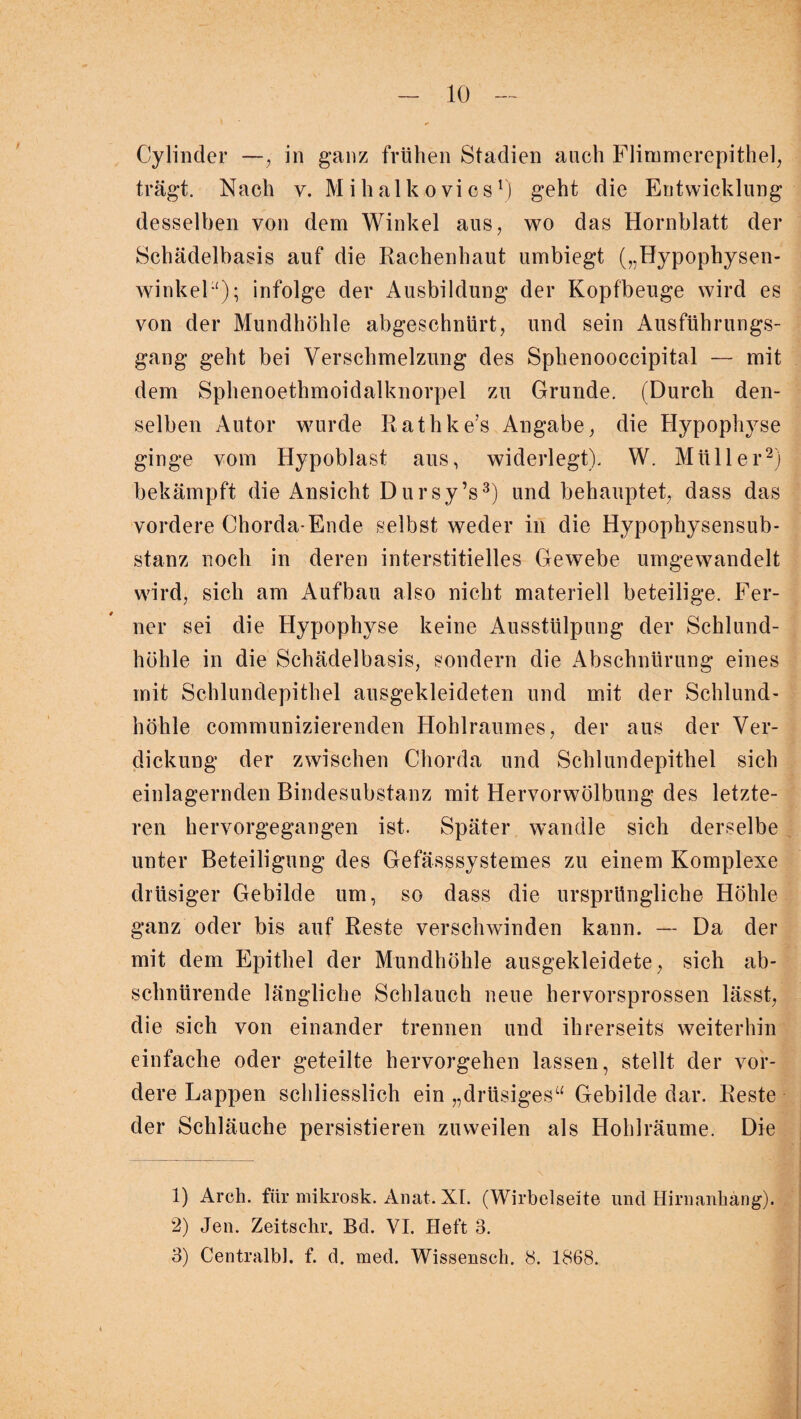 Cy linder —, in ganz frühen Stadien auch Flimmerepithel, trägt. Nach v. M i h al k o vi cs r) geht die Entwicklung desselben von dem Winkel aus, wo das Hornblatt der Schädelbasis auf die Rachenhaut umbiegt („Hypophysen¬ winkel1); infolge der Ausbildung der Kopfbeuge wird es von der Mundhöhle abgeschnürt, und sein Ausführungs¬ gang geht bei Verschmelzung des Sphenooccipital — mit dem Sphenoethmoidalknorpel zu Grunde. (Durch den¬ selben Autor wurde Rathke’s Angabe, die Hypophyse ginge vom Hypoblast aus, widerlegt). W. Müller2) bekämpft die Ansicht Dursy’s3) und behauptet, dass das vordere Chorda-Ende selbst weder in die Hypophysensub¬ stanz noch in deren interstitielles Gewebe umgewandelt wird, sich am Aufbau also nicht materiell beteilige. Fer¬ ner sei die Hypophyse keine Ausstülpung der Schlund¬ höhle in die Schädelbasis, sondern die Abschnürung eines mit Schlundepithel ausgekleideten und mit der Schlund¬ höhle communizierenden Hohlraumes, der aus der Ver¬ dickung der zwischen Chorda und Schlundepithel sich einlagernden Bindesubstanz mit Hervorwölbung des letzte¬ ren hervorgegangen ist. Später wandle sich derselbe unter Beteiligung des Gefässsystemes zu einem Komplexe drüsiger Gebilde um, so dass die ursprüngliche Höhle ganz oder bis auf Reste verschwinden kann. — Da der mit dem Epithel der Mundhöhle ausgekleidete, sich ab¬ schnürende längliche Schlauch neue hervorsprossen lässt, die sich von einander trennen und ihrerseits weiterhin einfache oder geteilte hervorgehen lassen, stellt der vor¬ dere Lappen schliesslich ein „drüsiges“ Gebilde dar. Reste der Schläuche persistieren zuweilen als Hohl räume. Die 1) Arcli. für mikrosk. Anat. XL (Wirbelseite und Hirnanhang). 2) Jen. Zeitschr. Bd. VI. Heft 3. 3) Centralbl. f. d. med. Wissensch. 8. 1868.