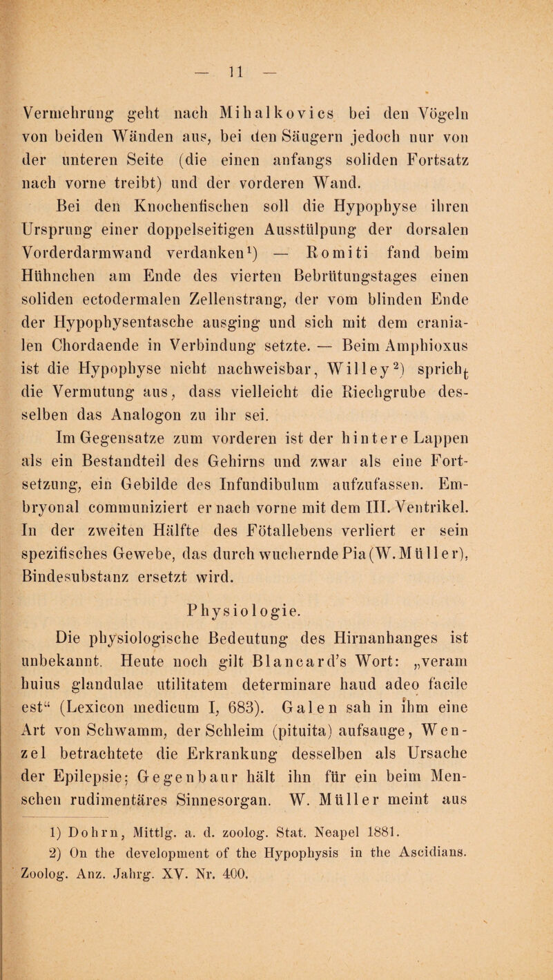 Vermehrung geht nach Mihalkovics bei den Vögeln von beiden Wänden aus, bei den Säugern jedoch nur von der unteren Seite (die einen anfangs soliden Fortsatz nach vorne treibt) und der vorderen Wand. Bei den Knochenfischen soll die Hypophyse ihren Ursprung einer doppelseitigen Ausstülpung der dorsalen Vorderdarmwand verdanken1) — Romiti fand beim Hühnchen am Ende des vierten Bebrütungstages einen soliden ectodermalen Zellenstrang, der vom blinden Ende der Hypophysentasche ausging und sich mit dem crania¬ len Chordaende in Verbindung setzte. — Beim Amphioxus ist die Hypophyse nicht nachweisbar, Willey2) sprichj. die Vermutung aus, dass vielleicht die Riechgrube des¬ selben das Analogon zu ihr sei. Im Gegensätze zum vorderen ist der hintere Lappen als ein Bestandteil des Gehirns und zwar als eine Fort¬ setzung, ein Gebilde des Infundibulum aufzufassen. Em¬ bryonal communiziert er nach vorne mit dem III. Ventrikel. In der zweiten Hälfte des Fötallebens verliert er sein spezifisches Gewebe, das durch wucherndePia(W.Müller), Bindesubstanz ersetzt wird. Physio 1 ogie. Die physiologische Bedeutung des Hirnanhanges ist unbekannt. Heute noch gilt Blancard’s Wort: „veram huius glandulae utilitatem determinare haud adeo facile estu (Lexicon medicum I, 683). Galen sah in ihm eine Art von Schwamm, der Schleim (pituita) aufsauge, Wen¬ zel betrachtete die Erkrankung desselben als Ursache der Epilepsie; Gegenbaur hält ihn für ein beim Men¬ schen rudimentäres Sinnesorgan. W. Müller meint aus 1) Dohm, Mittig, a. d. zoolog. Stat. Neapel 1881. 2) On the development of the Hypophysis in the Ascidians. Zoolog. Anz. Jahrg. XV* Nr. 400.