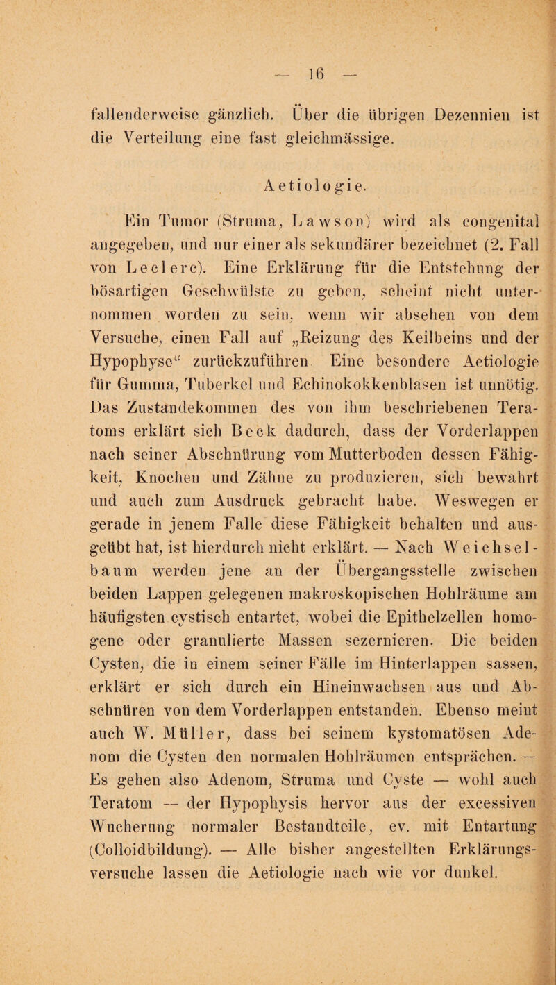 fallenderweise gänzlich. Uber die übrigen Dezennien ist die Verteilung eine fast gleiclimässige. A e t i o 1 o g i e. Ein Tumor (Struma, Lawson) wird als congenital angegeben, und nur einer als sekundärer bezeichnet (2. Fall von Ledere). Eine Erklärung für die Entstehung der bösartigen Geschwülste zu geben, scheint nicht unter¬ nommen worden zu sein, wenn wir absehen von dem Versuche, einen Fall auf „Reizung des Keilbeins und der Hypophyse“ zurückzuführen Eine besondere Aetiologie für Gumma, Tuberkel und Echinokokkenblasen ist unnötig. Das Zustandekommen des von ihm beschriebenen Tera¬ toms erklärt sich Beck dadurch, dass der Vorderlappen nach seiner Abschnürung vom Mutterboden dessen Fähig¬ keit, Knochen und Zähne zu produzieren, sich bewahrt und auch zum Ausdruck gebracht habe. Weswegen er gerade in jenem Falle diese Fähigkeit behalten und aus¬ geübt hat, ist hierdurch nicht erklärt. — Nach Weichsel - bäum werden jene an der Übergangsstelle zwischen beiden Lappen gelegenen makroskopischen Hohlräume am häutigsten cystisch entartet, wobei die Epithelzellen homo¬ gene oder granulierte Massen sezernieren. Die beiden Cysten, die in einem seiner Fälle im Hinterlappen sassen, erklärt er sich durch ein Hineinwachsen aus und Ab¬ schnüren von dem Vorderlappen entstanden. Ebenso meint auch W. Müller, dass bei seinem kystomatösen Ade¬ nom die Cysten den normalen Hohlräumen entsprächen. — Es gehen also Adenom, Struma und Cyste — wohl auch Teratom — der Hypophysis hervor aus der excessiven Wucherung normaler Bestandteile, ev. mit Entartung (Colloidbildung). — Alle bisher angestellten Erklärungs¬ versuche lassen die Aetiologie nach wie vor dunkel.