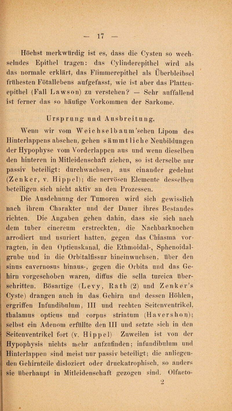 Höchst merkwürdig ist es, dass die Cysten so wech¬ selndes Epithel tragen: das Cylinderepithel wird als das normale erklärt, das Flimmerepithel als Überbleibsel frühesten Fötallebens aufgefasst, wie ist aber das Platten¬ epithel (Fall Lawson) zu verstehen? — Sehr auffallend ist ferner das so häufige Vorkommen der Sarkome. U r s p r ung und Ausbreitung. Wenn wir vom Weic h se 1 b aum’schen Lipom des Hinterlappens absehen, gehen sämmtliche Neubildungen der Hypophyse vom Vorderlappen aus und wenn dieselben den hinteren in Mitleidenschaft ziehen, so ist derselbe nur passiv beteiligt: durchwachsen, aus einander gedehnt (Zenker, v. Hippel); die nervösen Elemente desselben beteiligen sich nicht aktiv an den Prozessen. Die Ausdehnung der Tumoren wird sich gewisslich nach ihrem Charakter und der Dauer ihres Bestandes richten. Die Angaben gehen dahin, dass sie sich nach dem tuber cinereum erstreckten, die Nachbarknochen arrodiert und usuriert hatten, gegen das Chiasma vor- ragten, in den Opticuskanal, die Ethmoidal-, Sphenoidal- grube und in die Orbitalfissur hineinwuchsen, über den sinus cavernosus hinaus-, gegen die Orbita und das Ge¬ hirn vorgeschoben waren, diffus die sella turcica über¬ schritten. Bösartige (Levy, Bath (2) und Zenker’s Cyste) drangen auch in das Gehirn und dessen Höhlen, ergriffen Infundibulum, III und rechten Seitenventrikel, tbalamus opticus und corpus striatum (Hävershon); selbst ein Adenom erfüllte den III und setzte sich in den i # Seitenventrikel fort (v. Hippel) Zuweilen ist von der [ Hypophysis nichts mehr aufzufinden; infundibulum und i Hinterlappen sind meist nur passiv beteiligt; die anliegen¬ den Gehirnteile disloziert oder druckatrophisch, so anders sie überhaupt in Mitleidenschaft gezogen sind. Olfacto- 9