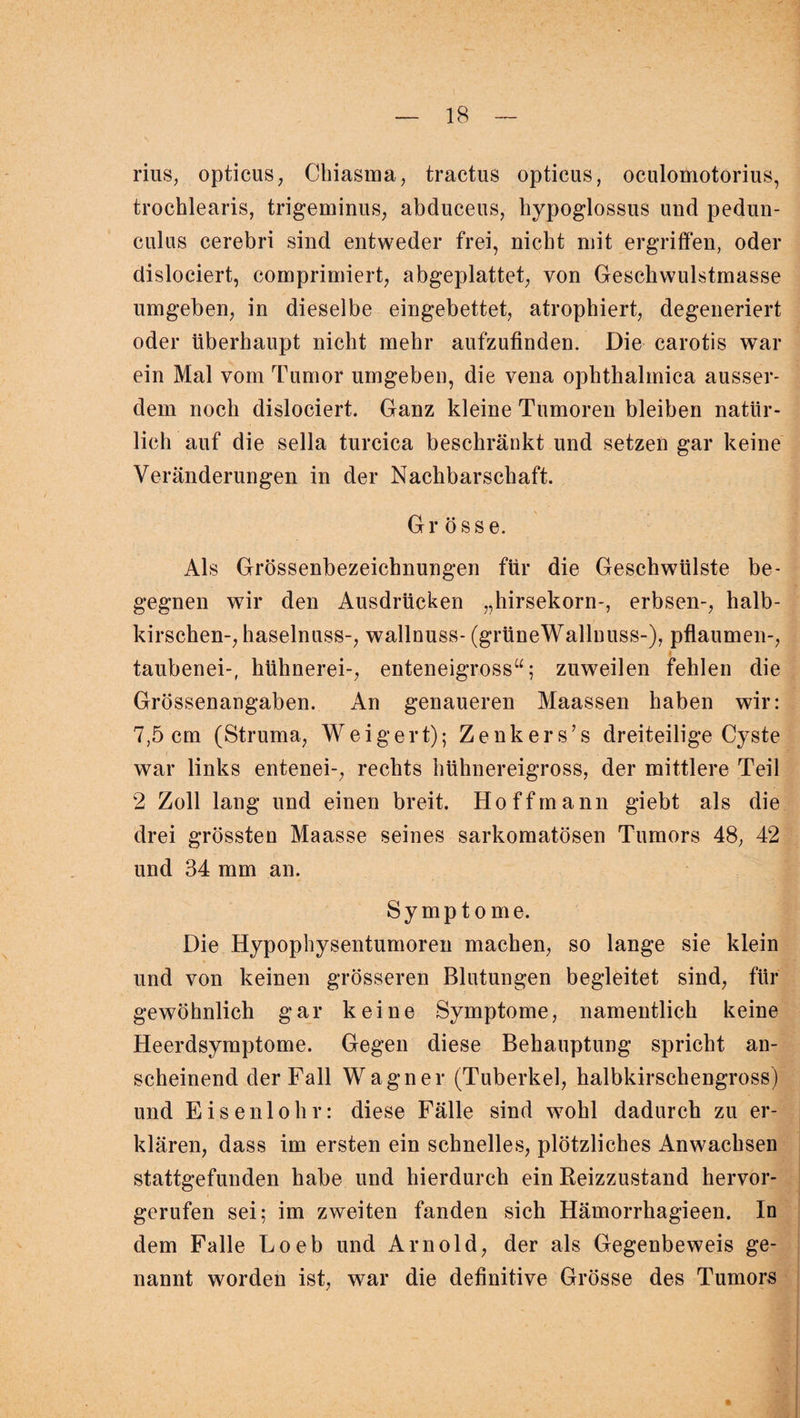 rius, opticus, Chiasma, tractus opticus, oculomotorius, trochlearis, trigeminus, abduceus, bypoglossus und pedun- culus cerebri sind entweder frei, nicht mit ergriffen, oder dislociert, comprimiert, abgeplattet, von Gescbwulstmasse umgeben, in dieselbe eingebettet, atrophiert, degeneriert oder überhaupt nicht mehr aufzufinden. Die carotis war ein Mal vom Tumor umgeben, die vena ophthalmica ausser¬ dem noch dislociert. Ganz kleine Tumoren bleiben natür¬ lich auf die sella turcica beschränkt und setzen gar keine Veränderungen in der Nachbarschaft. Grösse. Als Grössenbezeichnungen für die Geschwülste be¬ gegnen wir den Ausdrücken „hirsekorn-, erbsen-, halb- kirschen-, haselnuss-, wallnuss- (grüneWallnuss-), pflaumen-, taubenei-, hühnerei-, enteneigross“; zuweilen fehlen die Grössenangaben. An genaueren Maassen haben wir: 7,5 cm (Struma, Weigert); Zenkers’s dreiteilige Cyste war links entenei-, rechts hühnereigross, der mittlere Teil 2 Zoll lang und einen breit. Ho ff mann giebt als die drei grössten Maasse seines sarkomatösen Tumors 48, 42 und 34 mm an. Symptome. Die Hypophysentumoren machen, so lange sie klein und von keinen grösseren Blutungen begleitet sind, für gewöhnlich gar keine Symptome, namentlich keine Heerdsymptome. Gegen diese Behauptung spricht an¬ scheinend der Fall Wagner (Tuberkel, halbkirschengross) und Eisenlohr: diese Fälle sind wohl dadurch zu er¬ klären, dass im ersten ein schnelles, plötzliches Anwachsen stattgefunden habe und hierdurch ein Beizzustand hervor¬ gerufen sei; im zweiten fanden sich Hämorrhagieen. In dem Falle Loeb und Arnold, der als Gegenbeweis ge¬ nannt worden ist, war die definitive Grösse des Tumors