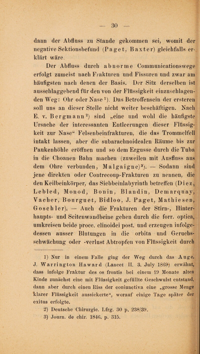 daun der Abfluss zu Stande gekommen sei, womit der negative Sektionsbefund (Paget, Baxter) gleichfalls er¬ klärt wäre. Der Abfluss durch abnorme Communicationswege erfolgt zumeist nach Frakturen und Fissuren und zwar am häufigsten nach denen der Basis. Der Sitz derselben ist ausschlaggebend für den von der Flüssigkeit einzuschlagen¬ den Weg: Ohr oder Nase1)- Das Betroffensein der ersteren soll uns an dieser Stelle nicht weiter beschäftigen. Nach E. v. Bergmann2) sind „eine und wohl die häufigste Ursache der interessanten Entleerungen dieser Flüssig¬ keit zur Nase“ Felsenbeinfrakturen, die das Trommelfell intakt lassen, aber die subarachnoidealen Räume bis zur Paukenhöhle eröffnen und so dem Ergüsse durch die Tuba in die Choanen Bahn machen (zuweilen mit Ausfluss aus dem Ohre verbunden, Malgaigne)3;. — Sodann sind jene direkten oder Contrecoup-Frakturen zu nennen, die den Keilbeinkörper, das Siebbeinlabyrinth betreffen (Diez, Lebled, Monod, Bon in, Blandin, Demarquay, Vacher, Bourguet, Bidloo, J. Paget, Mathiesen, Gosch ler).— Auch die Frakturen der Stirn-, Hinter¬ haupts- und Seitenwandbeine gehen durch die forr. optica, umkreisen beide procc. clinoidei post, und erzeugen infolge¬ dessen ausser Blutungen in die orbita und Geruchs¬ schwächung oder -Verlust Abtropfen von Flüssigkeit durch 1) Nur in einem Falle ging der Weg durch das Auge. J. War rington Ha ward (Lancet II. 8. July 1869) erwähnt, dass infolge Fraktur des os frontis bei einem 19 Monate alten Kinde zunächst eine mit Flüssigkeit gefüllte Geschwulst entstand, dann aber durch einen Riss der coniunctiva eine „grosse Menge klarer Flüssigkeit aussickerte“, worauf einige Tage später der exitus erfolgte. 2) Deutsche Chirurgie. Lfrg. 30 p. 238/39.