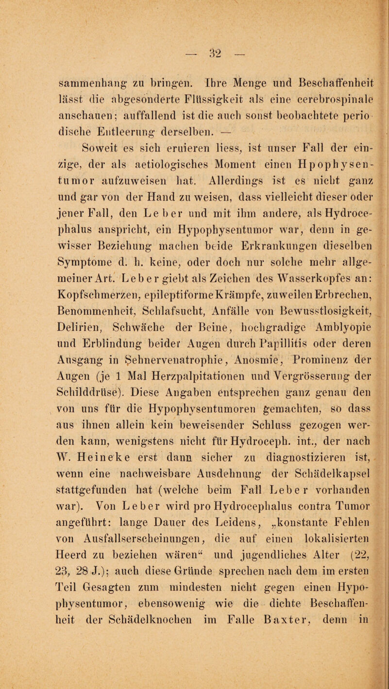 sammenhang zu bringen. Ihre Menge und Beschaffenheit lässt die abgesonderte Flüssigkeit als eine cerebrospinale anschauen; auffallend ist die auch sonst beobachtete perio dische Entleerung derselben. — Soweit es sich eruieren Hess, ist unser Fall der ein¬ zige, der als aetiologisches Moment einen Hpophysen- tumor aufzuweisen hat. Allerdings ist es nicht ganz und gar von der Hand zu weisen, dass vielleicht dieser oder jener Fall, den Leber und mit ihm andere, als Hydroce- phalus anspricht, ein Hypophysentumor war, denn in ge¬ wisser Beziehung machen beide Erkrankungen dieselben Symptome d. h. keine, oder doch nur solche mehr allge¬ meiner Art. Leber giebt als Zeichen des Wasserkopfes an: Kopfschmerzen, epileptiforme Krämpfe, zuweilen Erbrechen, Benommenheit, Schlafsucht, Anfälle von Bewusstlosigkeit, Delirien, Schwäche der Beine, hochgradige Amblyopie und Erblindung beider Augen durch Papillitis oder deren Ausgang in ^ehnervenatrophie, Anosmie, Prominenz der Augen (je 1 Mal Herzpalpitationen und Vergrösserung der Schilddrüse). Diese Angaben entsprechen ganz genau den von uns für die Hypophysentumoren gemachten, so dass aus ihnen allein kein beweisender Schluss gezogen wer¬ den kann, wenigstens nicht für Hydroceph. int., der nach W. Heineke erst dann sicher zu diagnostizieren ist, wenn eine nachweisbare Ausdehnung der Schädelkapsel stattgefunden hat (welche beim Fall Leber vorhanden war). Von Leber wird pro Hydrocephalus contra Tumor angeführt: lange Dauer des Leidens, „konstante Fehlen von Ausfallserscheinungen, die auf einen lokalisierten Heerd zu beziehen wären“ und jugendliches Alter (22, 23, 28 J.); auch diese Gründe sprechen nach dem im ersten Teil Gesagten zum mindesten nicht gegen einen Hypo¬ physentumor, ebensowenig wie die dichte Beschaffen¬ heit der Schädelknochen im Falle Baxter, denn in