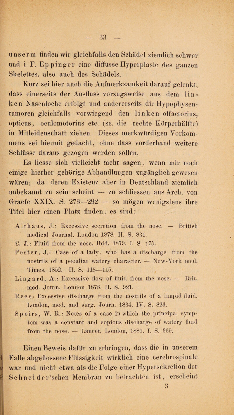 38 unserm finden wir gleichfalls den Schädel ziemlich schwer und i. F. Eppinger eine diffusse Hyperplasie des ganzen Skelettes, also auch des Schädels. Kurz sei hier auch die Aufmerksamkeit darauf gelenkt, dass einerseits der Ausfluss vorzugsweise aus dem lin = ken Nasenloche erfolgt und andererseits die Hypophysen¬ tumoren gleichfalls vorwiegend den linken olfactorius, opticus, oculomotorius etc. (sc. die rechte Körperhälfte) in Mitleidenschaft ziehen. Dieses merkwürdigen Vorkom¬ mens sei hiermit gedacht, ohne dass vorderhand weitere Schlüsse daraus gezogen werden sollen. Es Hesse sich vielleicht mehr sagen, wenn mir noch einige hierher gehörige Abhandlungen zugänglich gewesen wären; da deren Existenz aber in Deutschland ziemlich unbekannt zu sein scheint — zu schliessen aus Arch. von Graefe XXIX. S. 273—292 — so mögen wenigstens ihre Titel hier einen Platz finden; es sind: Althaus, J.: Excessive secretion from the nose. — British medical Journal. London 1878. II. S. 831. C. J.: Fluid from the nose. Ibid. 1879. 1. 8 175. Foster, J.: Gase of a lady, who has a discharge from the nostrils of a peculiar watery character. — New-York med. Times. 1852. II. S. 113—115. Lingard, A.: Excessive tlow of fluid from the nose. — Brit. med. Journ. London 1878. II. S. 921. Rees: Excessive discharge from the nostrils of a limpid fluid. London, med. and surg. Journ. 1834. IV. S. 823. Speirs, W. R.: Notes of a case inwhich the principal Symp¬ tom was a constant and copious discharge of watery fluid from the nose. — Lancet, London, 1881. I. S. 369. * U $ Einen Beweis dafür zu erbringen, dass die in unserem Falle abgeflossene Flüssigkeit wirklich eine cerebrospinale war und nicht etwa als die Folge einer Hypersekretion der Schnei der’schen Membran zu betrachten ist, erscheint 3