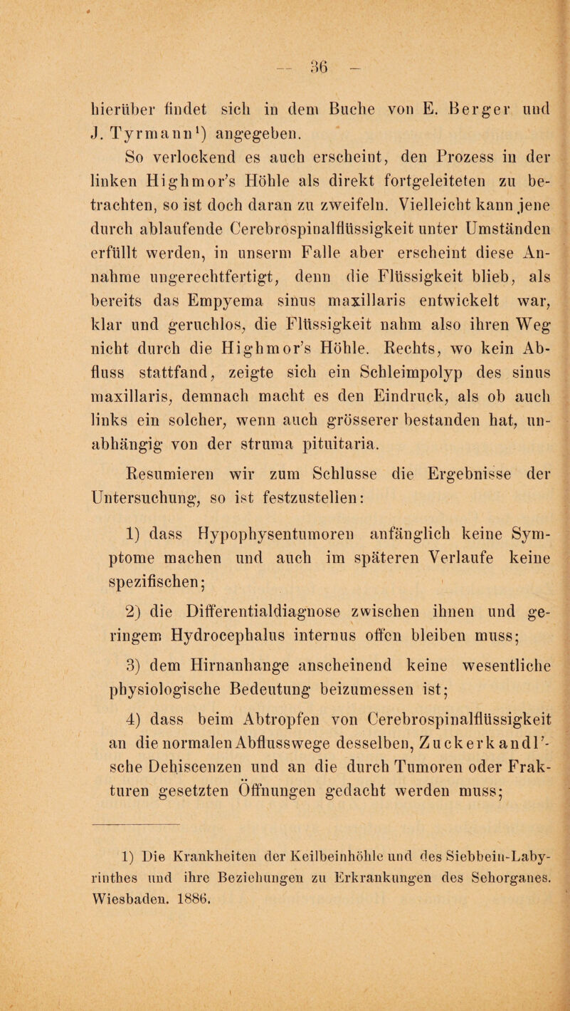 hierüber bildet sich in dem Buche von E. Berger und J. Tyrmann1) angegeben. So verlockend es auch erscheint, den Prozess in der linken Highmor’s Höhle als direkt fortgeleiteten zu be¬ trachten, so ist doch daran zu zweifeln. Vielleicht kann jene durch ablaufende Cerebrospinalflüssigkeit unter Umständen erfüllt werden, in unserm Falle aber erscheint diese An¬ nahme ungerechtfertigt, denn die Flüssigkeit blieb, als bereits das Empyema sinus m axillaris entwickelt war, klar und geruchlos, die Flüssigkeit nahm also ihren Weg nicht durch die Highmor’s Höhle. Rechts, wo kein Ab¬ fluss stattfand, zeigte sich ein Schleimpolyp des sinus maxillaris, demnach macht es den Eindruck, als ob auch links ein solcher, wenn auch grösserer bestanden hat, un¬ abhängig von der struma pituitaria. Resümieren wir zum Schlüsse die Ergebnisse der Untersuchung, so ist festzustellen: 1) dass Hypophysentumoren anfänglich keine Sym¬ ptome machen und auch im späteren Verlaufe keine spezifischen; 2) die Differentialdiagnose zwischen ihnen und ge¬ ringem Hydrocephalus internus offen bleiben muss; 3) dem Hirnanhange anscheinend keine wesentliche physiologische Bedeutung beizumessen ist; 4) dass beim Abtropfen von Cerebrospinalflüssigkeit an die normalen Abfluss wege desselben, Zuckerkandl’- sche Dehiscenzen und an die durch Tumoren oder Frak- • • turen gesetzten Öffnungen gedacht werden muss; 1) Die Krankheiten der Keilbeinhölile und des Siebbein-Laby- rinthes und ihre Beziehungen zu Erkrankungen des Sehorganes. Wiesbaden. 1886.